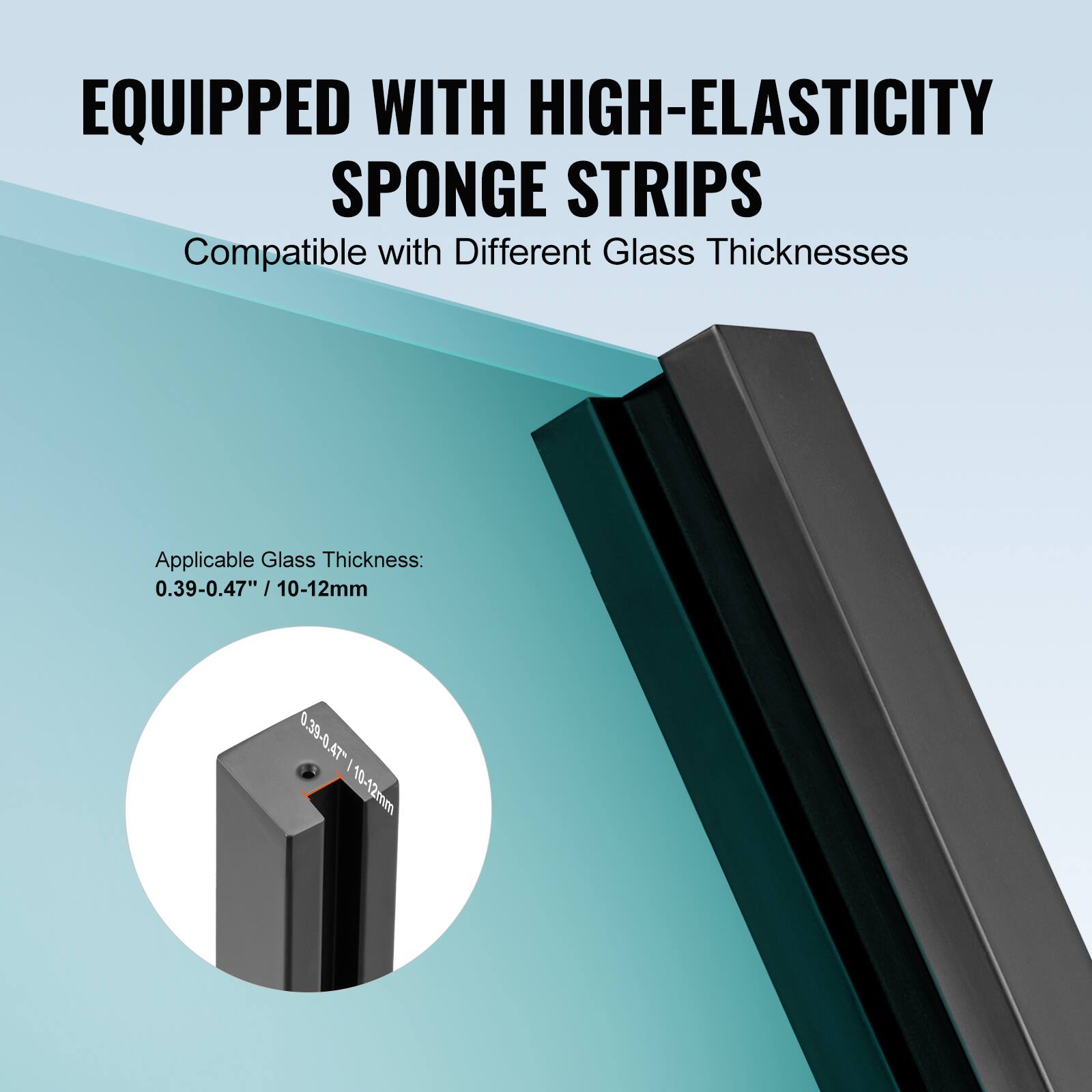 EQUIPPED WITH HIGH-ELASTICITY SPONGE STRIPS  
Compatible with Different Glass Thicknesses  

Applicable Glass Thickness:  
0.39-0.47" / 10-12mm