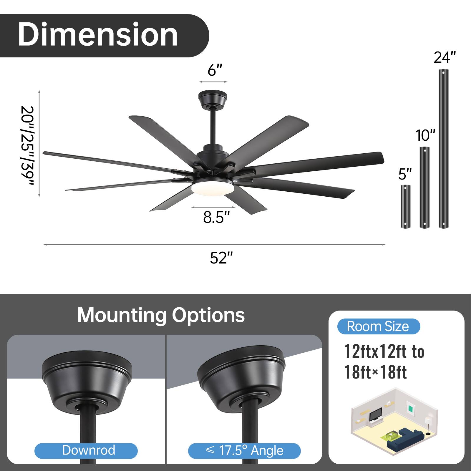**Dimension:**
- Blade Length: 52"
- Blade Width: 20"/25"/39"
- Height: 6"
- Diameter: 8.5"
- Downrod Length: 5"/10"/24"

**Mounting Options:**
- Downrod
- Angle: ≤ 17.5°

**Room Size:**
- 12ft x 12ft to 18ft x 18ft