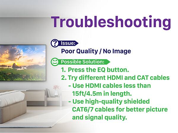 Troubleshooting

Issue: Poor Quality / No Image

Possible Solution:
1. Press the EQ button.
2. Try different HDMI and CAT cables
   - Use HDMI cables less than 15ft/4.5m in length.
   - Use high-quality shielded CAT6/7 cables for better picture and signal quality.
