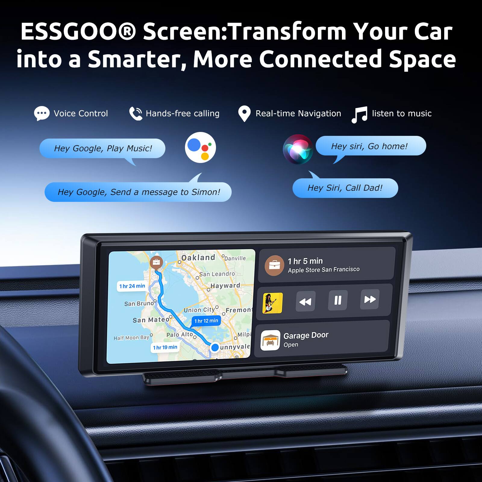 ESSGOO® Screen: Transform Your Car into a Smarter, More Connected Space

- Voice Control
- Hands-free calling
- Real-time Navigation
- listen to music

- Hey Google, Play Music!
- Hey Google, Send a message to Simon!
- Hey Siri, Go home!
- Hey Siri, Call Dad!

- Oakland
- Danville
- RVAI
- San Leandro
- 1 hr 5 min
- Apple Store San Francisco
- 1 hr 24 min
- Hayward
- San Bruno
- San Mateo
- Union City
- Fremont
- 1 hr 12 min
- Bay
- Palo Alto
- Half Moon Bay
- 1 hr 19 min
- Milp
- unnyvale
- Garage Door Open
