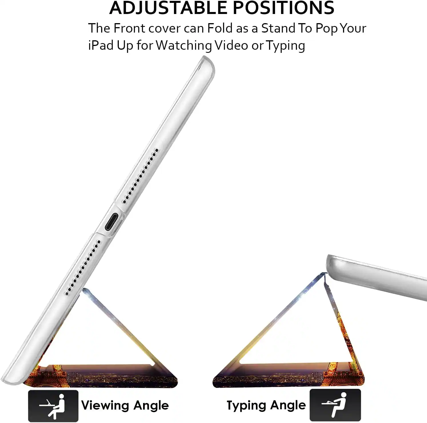 ADJUSTABLE POSITIONS  
The Front cover can Fold as a Stand To Pop Your iPad Up for Watching Video or Typing

Viewing Angle  
Typing Angle