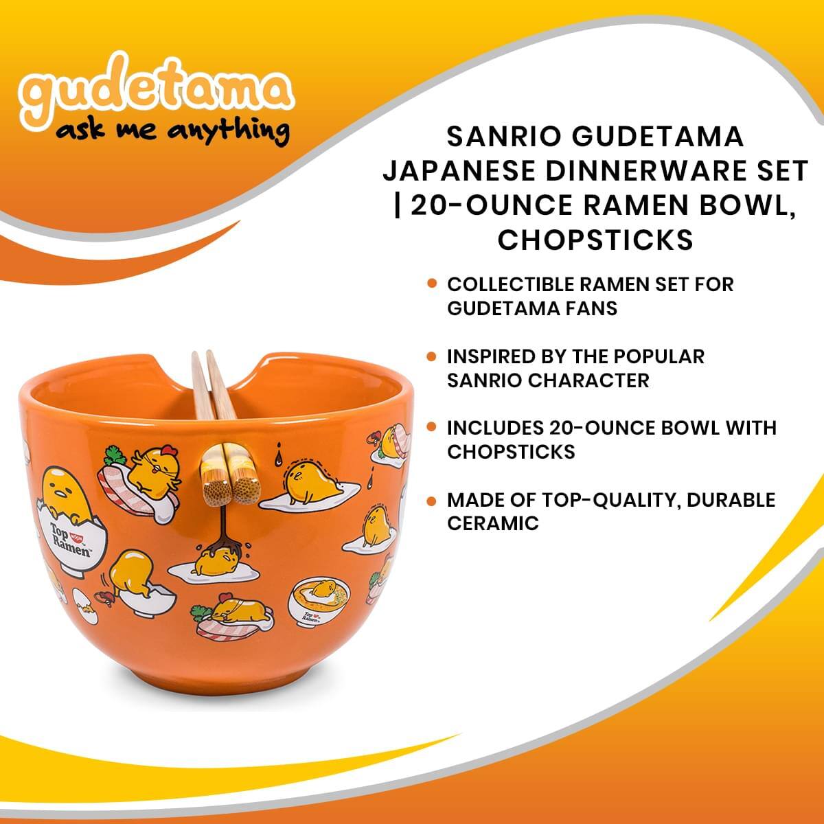 gudetama ask me anything

SANRIO GUDETAMA JAPANESE DINNERWARE SET | 20-OUNCE RAMEN BOWL, CHOPSTICKS

- COLLECTIBLE RAMEN SET FOR GUDETAMA FANS
- INSPIRED BY THE POPULAR SANRIO CHARACTER
- INCLUDES 20-OUNCE BOWL WITH CHOPSTICKS
- MADE OF TOP-QUALITY, DURABLE CERAMIC
