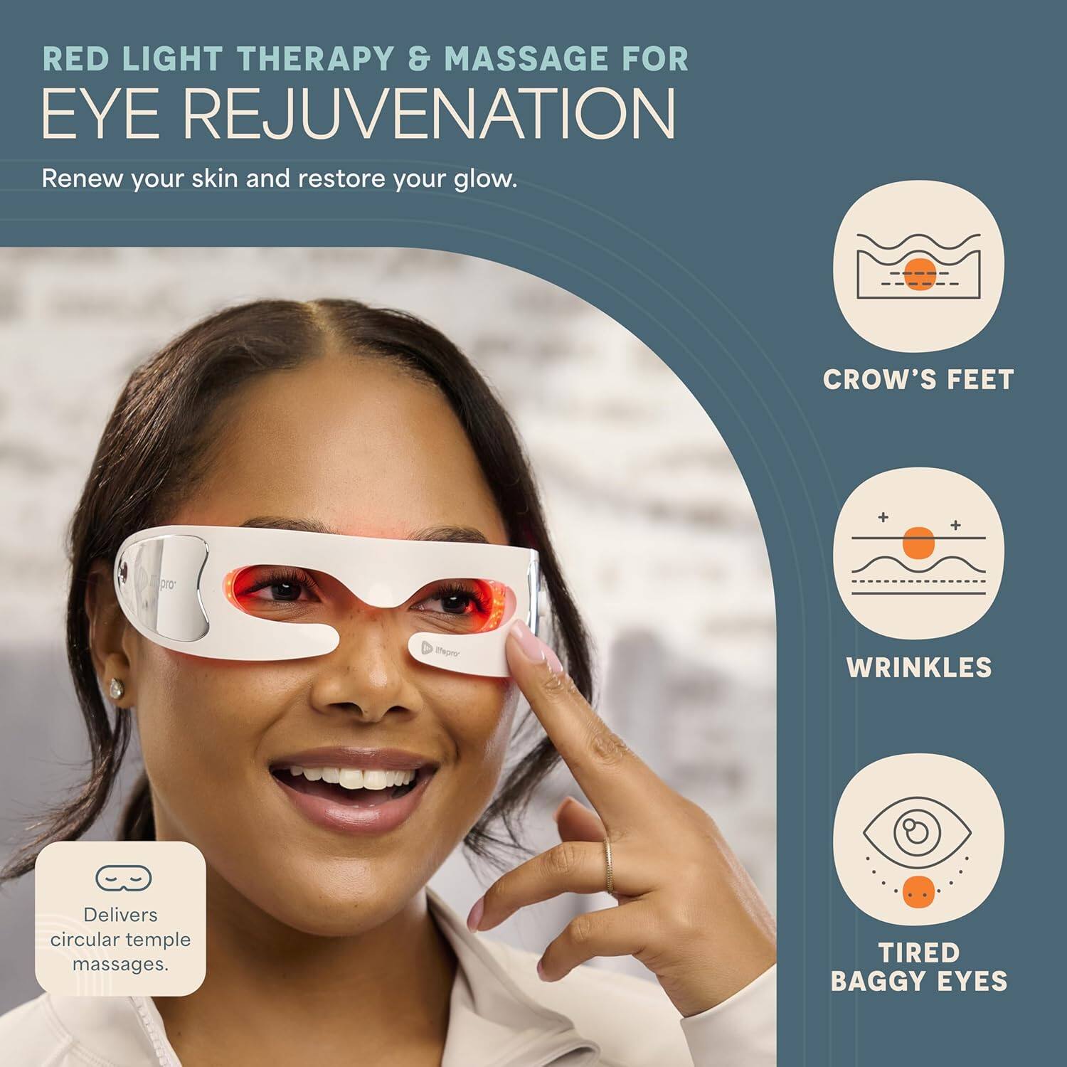 RED LIGHT THERAPY & MASSAGE FOR EYE REJUVENATION  
Renew your skin and restore your glow.  

- CROW'S FEET  
- WRINKLES  
- TIRED BAGGY EYES  

Delivers circular temple massages.