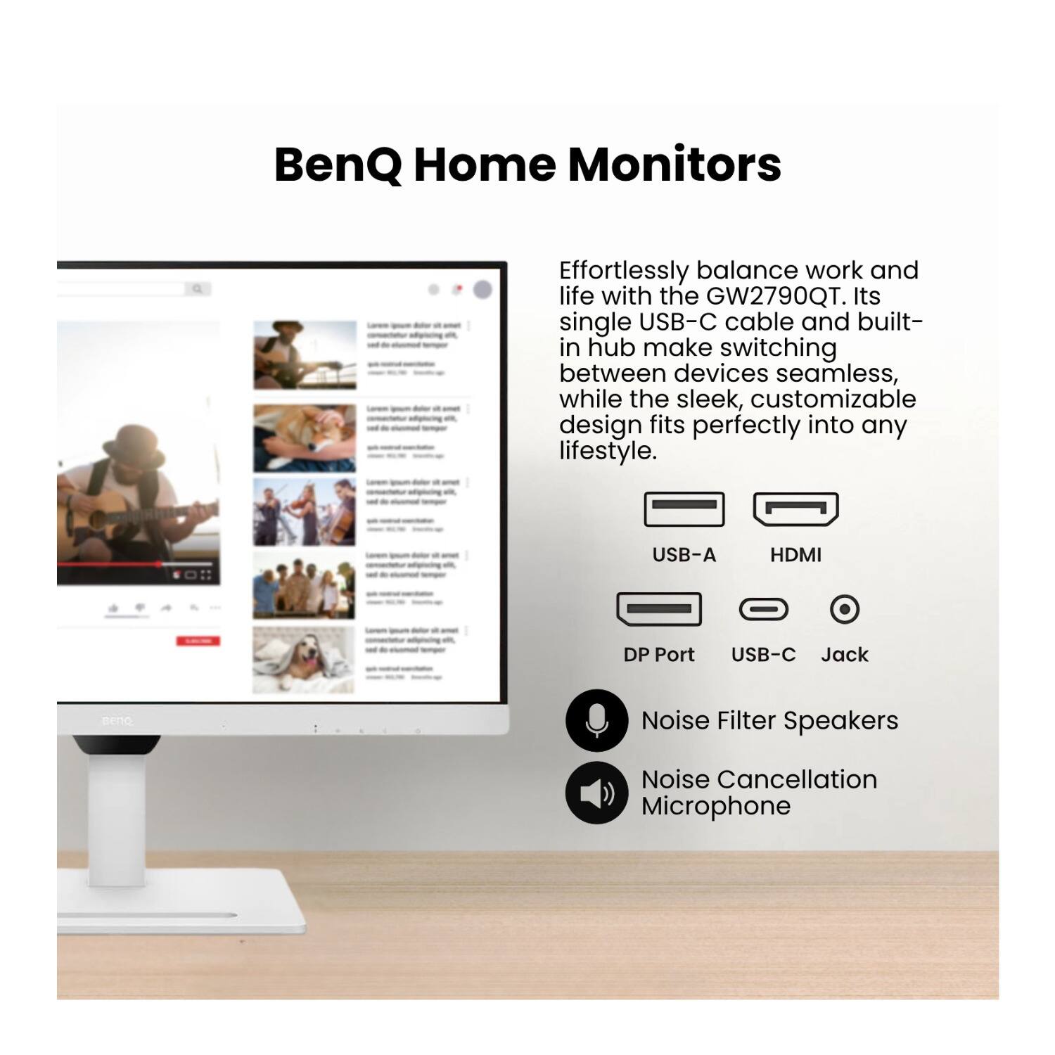 BenQ Home Monitors

Effortlessly balance work and life with the GW2790QT. Its single USB-C cable and built-in hub make switching between devices seamless, while the sleek, customizable design fits perfectly into any lifestyle.

- USB-A
- HDMI
- DP Port
- USB-C Jack

- Noise Filter Speakers
- Noise Cancellation Microphone