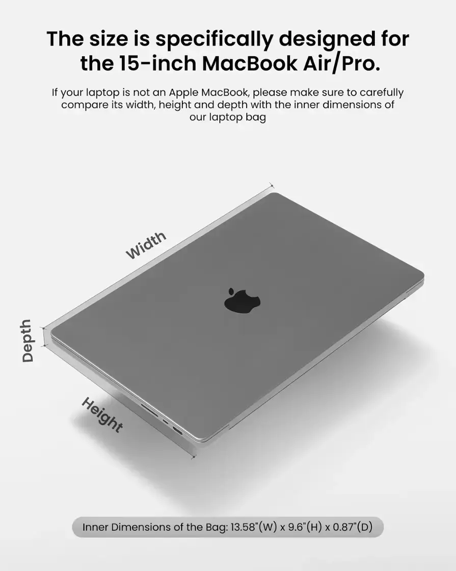 The size of the laptop bag is specifically designed for the 15-inch MacBook Air/Pro. To ensure a proper fit, it is important to compare the width, height, and depth of your laptop with the inner dimensions of the bag. The inner dimensions of the bag are 13.58" (w) x 9.6"(H) x 0.87(D).