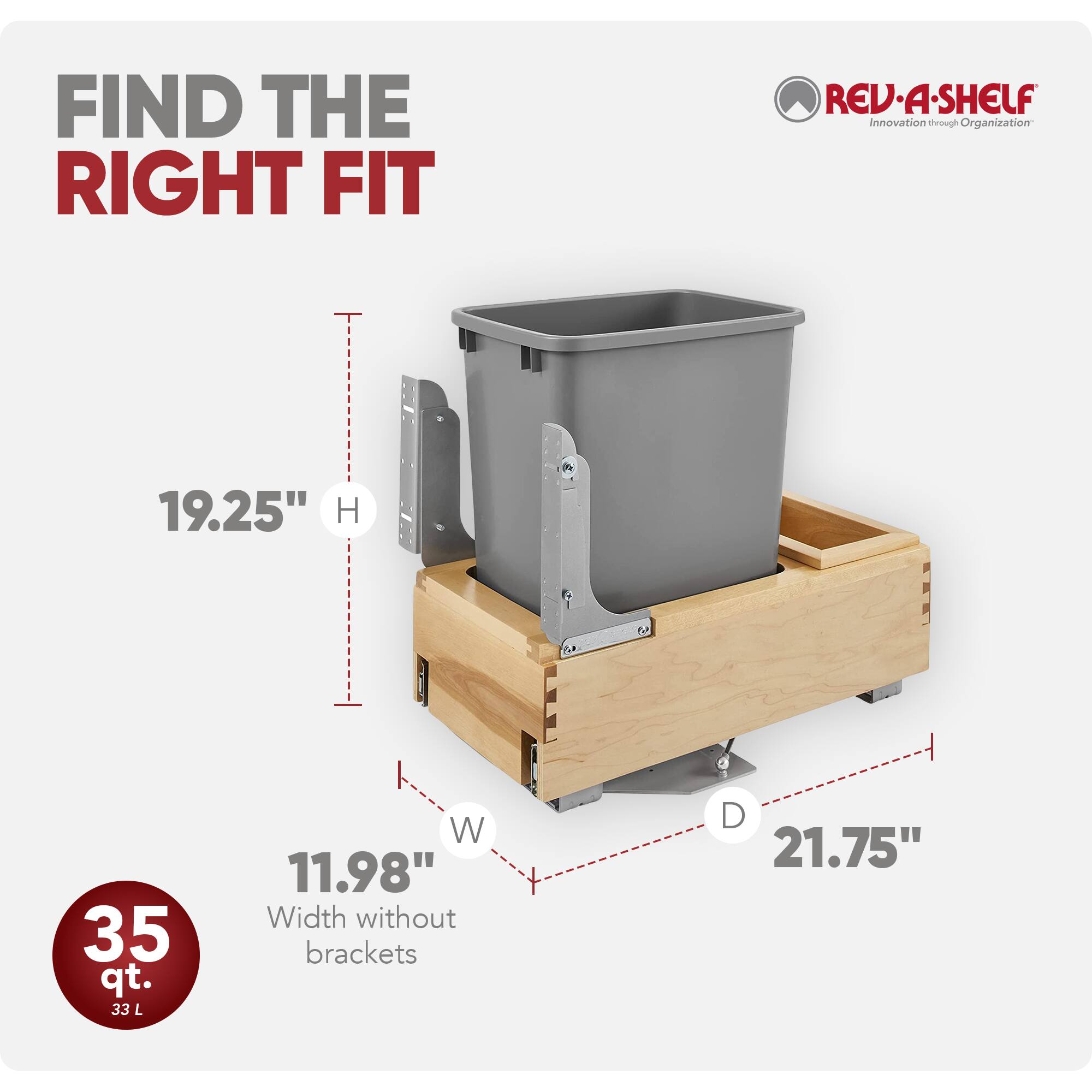 FIND THE RIGHT FIT

REV·A·SHELF  
Innovation through Organization

19.25" H  
35 qt. 33 L  
11.98" W (Width without brackets)  
21.75" D