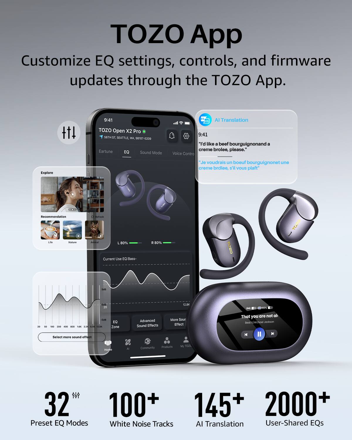 TOZO App Customize EQ settings, controls, and firmware updates through the TOZO App. 9:41 TOZO Open X2 Pro 56TH SEATTLE, WA 8107-5209 Eartune EQ Sound Mode AI Translation I. 9:41 "'d like a beet bourguignonand a creme brolee, please." Voice Contro Explore "Je voudrais un boeuf bourguignonet une creme brdlee, s'l Vous plaft i Recommendation Lde - Mta a L 80% Current Use EOIDass * 80% TOZO TOZO - 20 12.8K - - - - - - -. a.. .E .... EQ Zone Advanced Sound Effects More Sour Effect That you are not all Beot 2 Mchoe Jackson Select mare sound effect M Hogle A Community Products My TOUL 32 100+ Preset EQ Modes White Noise Tracks 145+ 2000+ AI Translation User-Shared EQs