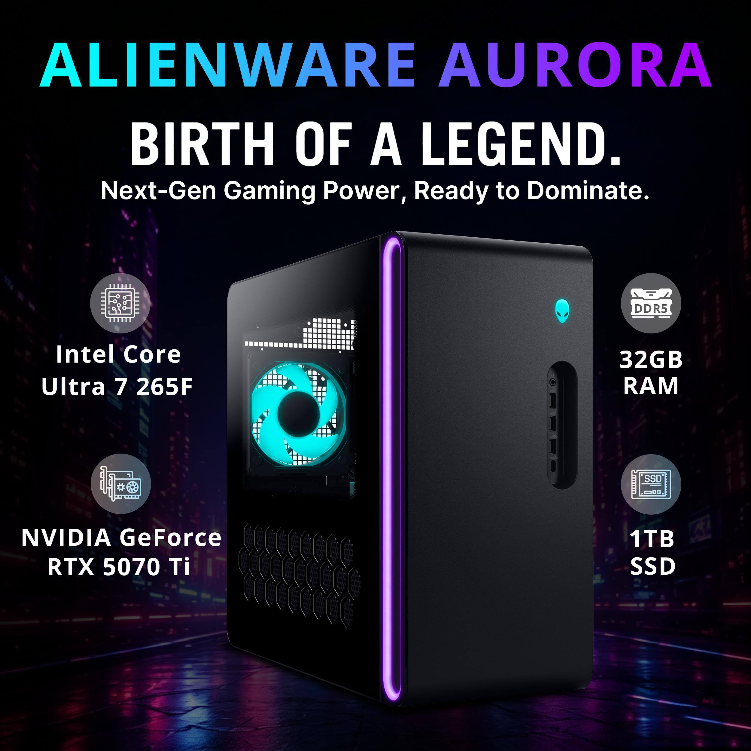 ALIENWARE AURORA  
BIRTH OF A LEGEND.  
Next-Gen Gaming Power, Ready to Dominate.  

DDR5  
Intel Core Ultra 7 265F  
32GB RAM  
NVIDIA GeForce RTX 5070 Ti  
1TB SSD