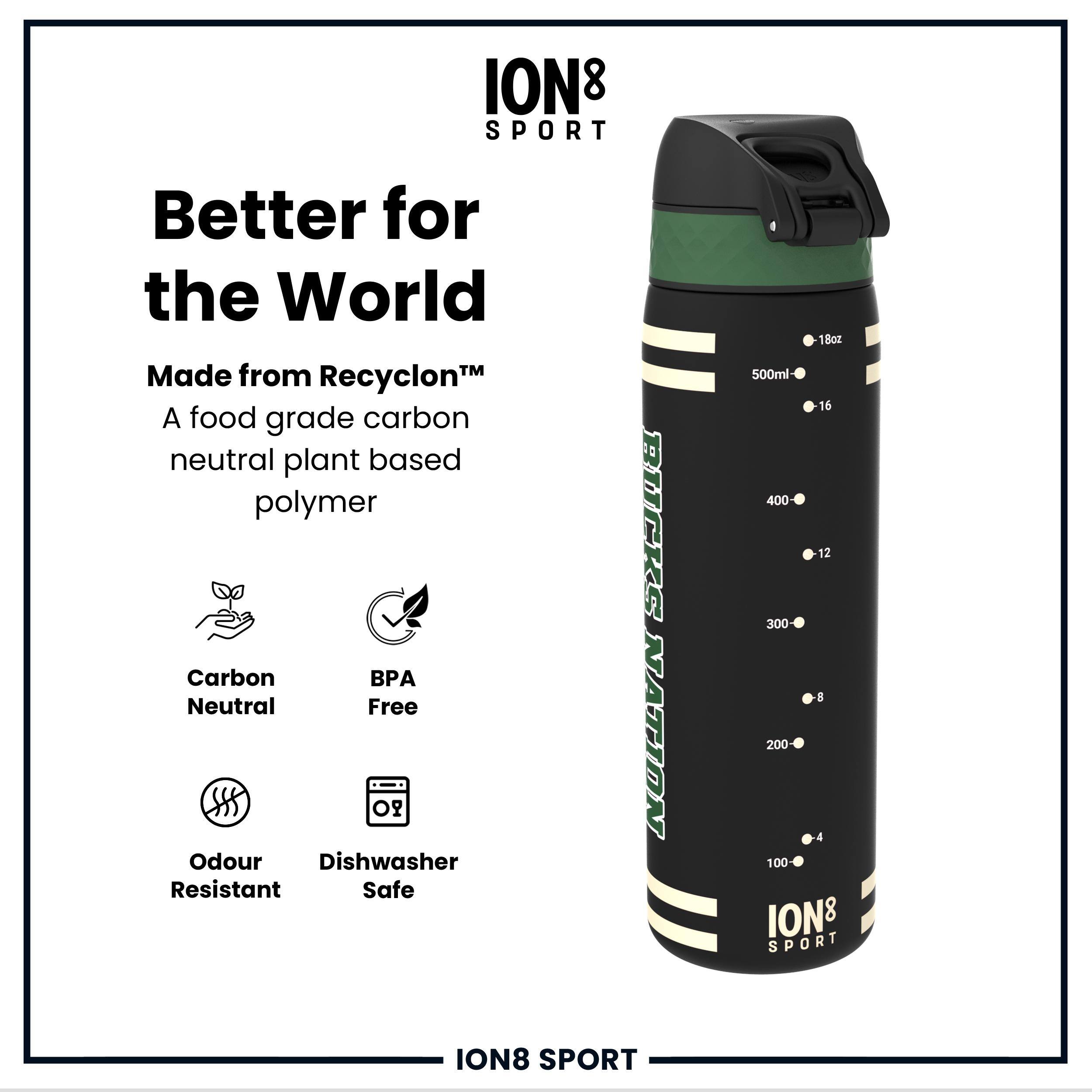 ION8 SPORT  
Better for the World  
Made from Recyclon™  
A food grade carbon neutral plant based polymer  
Carbon Neutral  
BPA Free  
Odour Resistant  
Dishwasher Safe  
1Boz 500ml  
16 400  
12 300  
8 200  
4 100  
ION8 SPORT