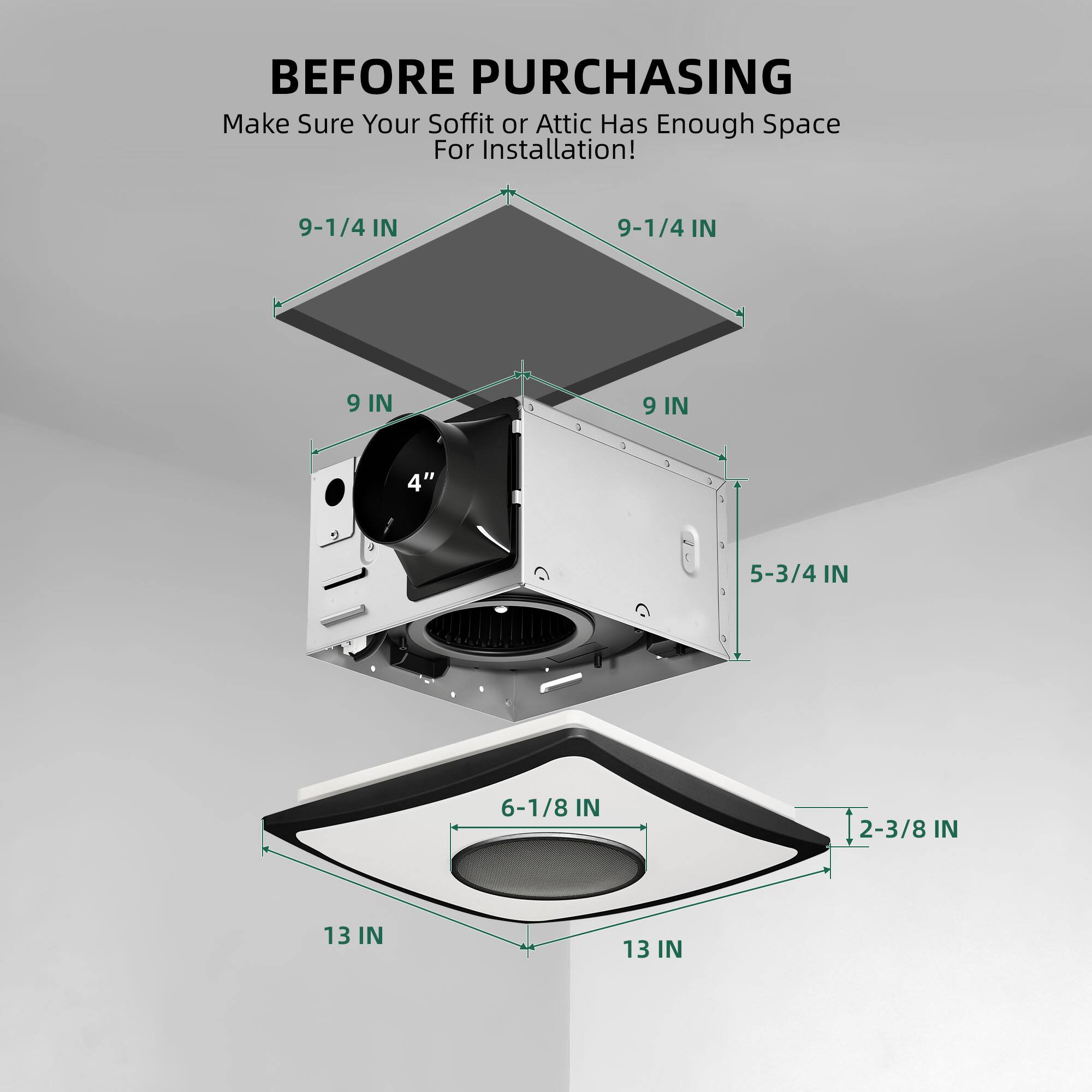 BEFORE PURCHASING  
Make Sure Your Soffit or Attic Has Enough Space For Installation!  

9-1/4 IN  
9-1/4 IN  
9 IN  
9 IN  
4"  
5-3/4 IN  
6-1/8 IN  
2-3/8 IN  
13 IN  
13 IN