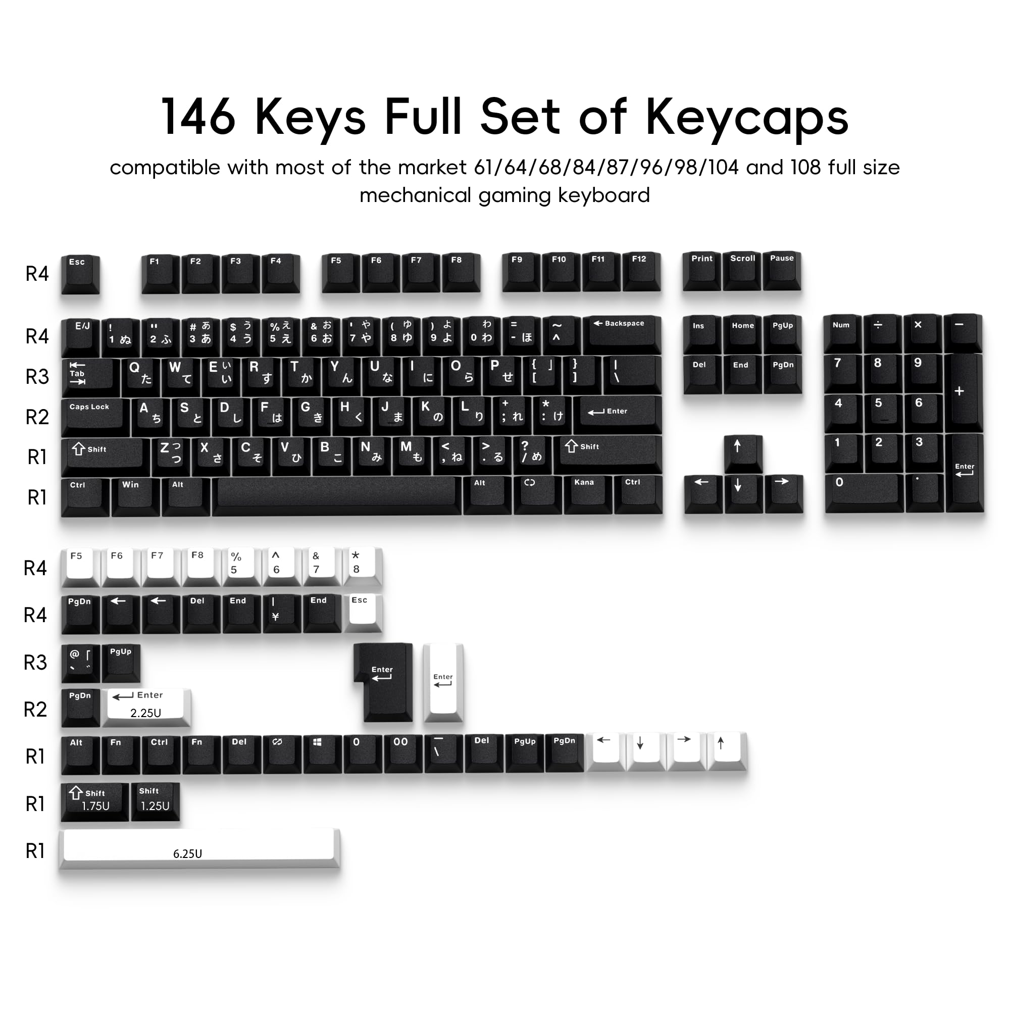 146 Keys Full Set of Keycaps  
compatible with most of the market 61/64/68/84/87/96/98/104 and 108 full size mechanical gaming keyboard  

R4 Esc F1 F2 F3 F4 F5 F6 F7 F8 F9 F10 F11 F12 Print Scroll Pause  
R4 1 2 3 4 5 6 7 8 9 0 - = Backspace Ins Home PgUp Num +  
R3 Tab Q W E R T Y U I O P [ ] \  
R2 CapsLock A S D F G H J K L ; ' Enter  
R1 Shift Z X C V B N M , . / Shift  
R1 Ctrl Win Alt Spacebar Alt  

R4 F5 F6 F7 F8 % ^ & * ( )  
R4 PgDn ← ↓ → End Esc  
R3 PgUp  
R2 PgDn ← Enter 2.25U  
R1 Alt Fn Ctrl Fn Del 00  
R1 Shift 1.75U 1.25U  
R1 6.
