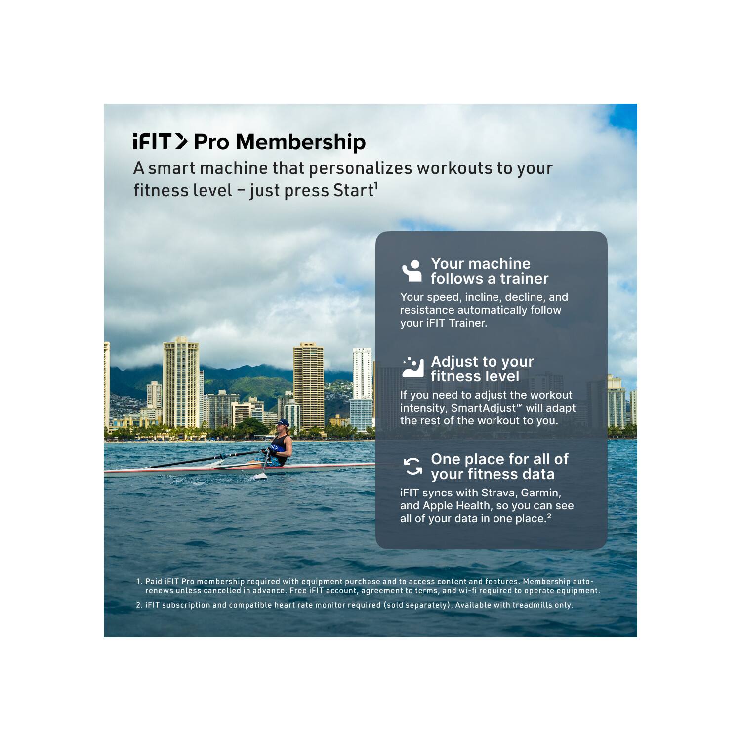 iFIT > Pro Membership  
A smart machine that personalizes workouts to your fitness level – just press Start!  

Your machine follows a trainer  
Your speed, incline, decline, and resistance automatically follow your iFIT Trainer.  

Adjust to your fitness level  
If you need to adjust the workout intensity, SmartAdjust™ will adapt the rest of the workout to you.  

One place for all of your fitness data  
iFIT syncs with Strava, Garmin, and Apple Health, so you can see all of your data in one place.  

1. Paid iFIT Pro membership required with equipment purchase and to access content and features. Membership auto renews unless cancelled in advance. Free iFIT account, agreement to terms, and wi-fi required to operate equipment.  
2. iFIT subscription and compatible heart rate monitor required (sold separately). Available with treadmills only.
