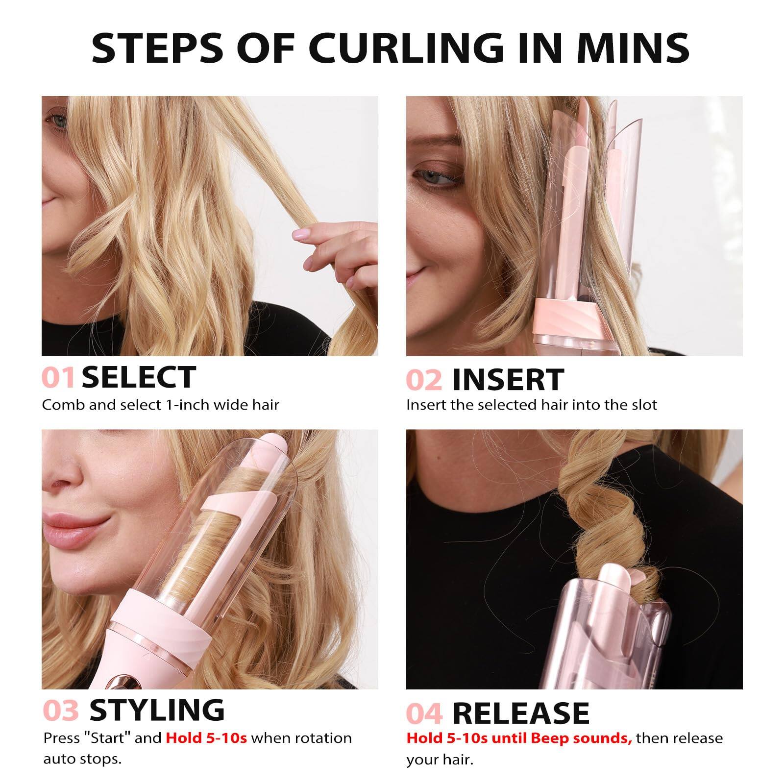 **STEPS OF CURLING IN MINS**

**01 SELECT**  
Comb and select 1-inch wide hair

**02 INSERT**  
Insert the selected hair into the slot

**03 STYLING**  
Press "Start" and Hold 5-10s when rotation auto stops.

**04 RELEASE**  
Hold 5-10s until Beep sounds, then release your hair.