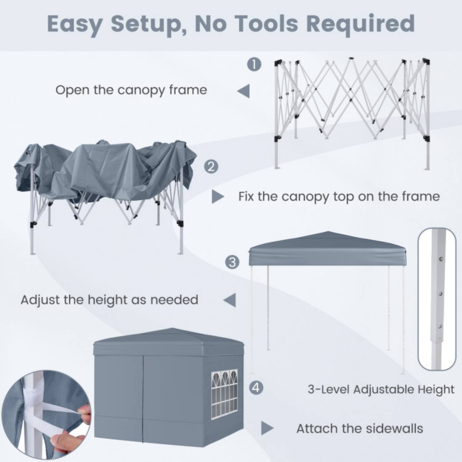 Easy Setup, No Tools Required

1. Open the canopy frame
2. Fix the canopy top on the frame
3. Adjust the height as needed
4. 3-Level Adjustable Height
5. Attach the sidewalls