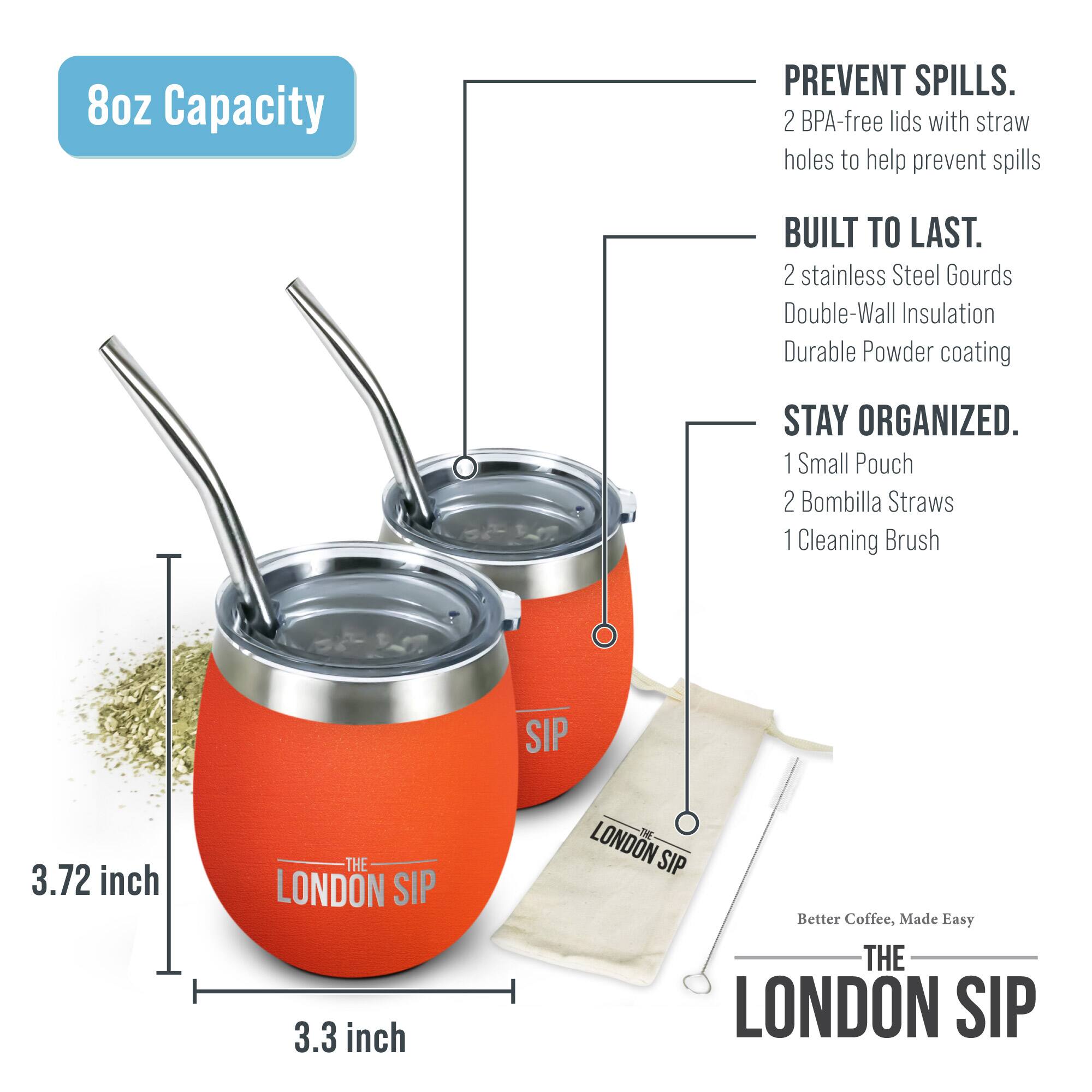 8oz Capacity

PREVENT SPILLS. 2 BPA-free lids with straw holes to help prevent spills

BUILT TO LAST. 2 stainless Steel Gourds Double-Wall Insulation Durable Powder coating

STAY ORGANIZED. 1 Small Pouch 2 Bombilla Straws 1 Cleaning Brush

SIP 3.72 inch THE LONDON SIP 3.3 inch S LONDON SIP Better Coffee, Made Easy THE LONDON SIP
