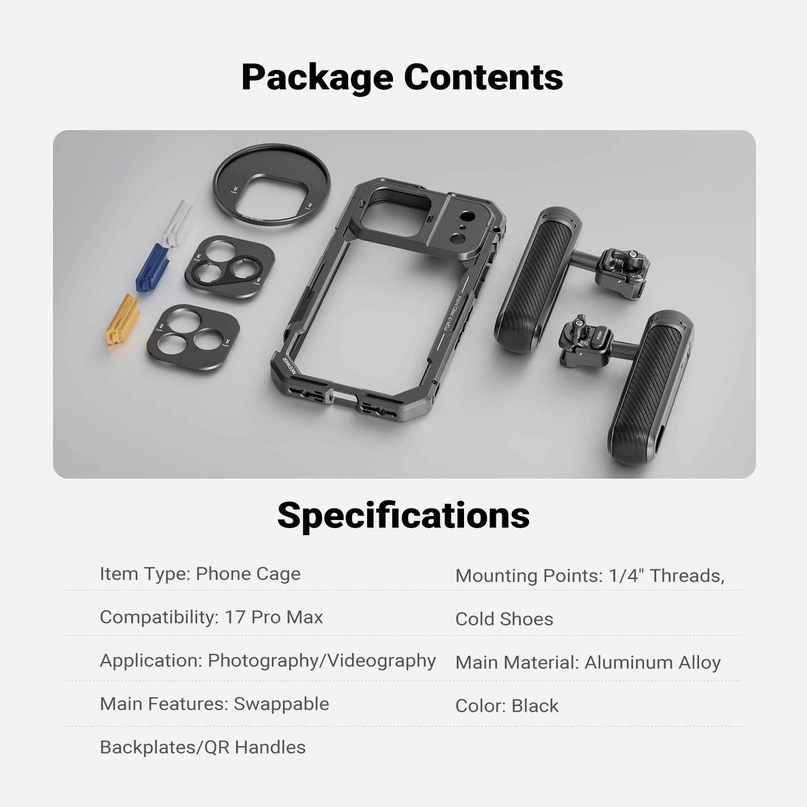 Package Contents

Specifications

Item Type: Phone Cage  
Mounting Points: 1/4" Threads, Cold Shoes  
Compatibility: 17 Pro Max  
Application: Photography/Videography  
Main Material: Aluminum Alloy  
Main Features: Swappable  
Color: Black  
Backplates/QR Handles