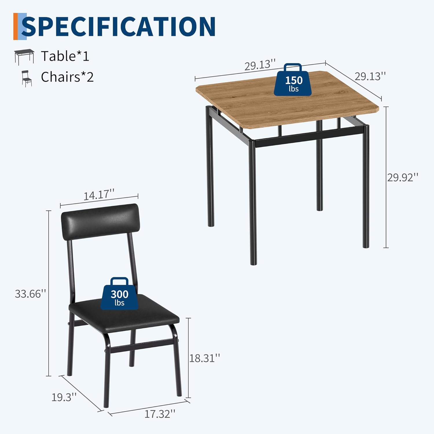 **SPECIFICATION**

- **Table*1**
  - Dimensions: 29.13" x 29.13" x 29.92"
  - Weight Capacity: 150 lbs

- **Chairs*2**
  - Dimensions: 14.17" (seat width) x 18.31" (seat depth) x 33.66" (overall height)
  - Weight Capacity: 300 lbs