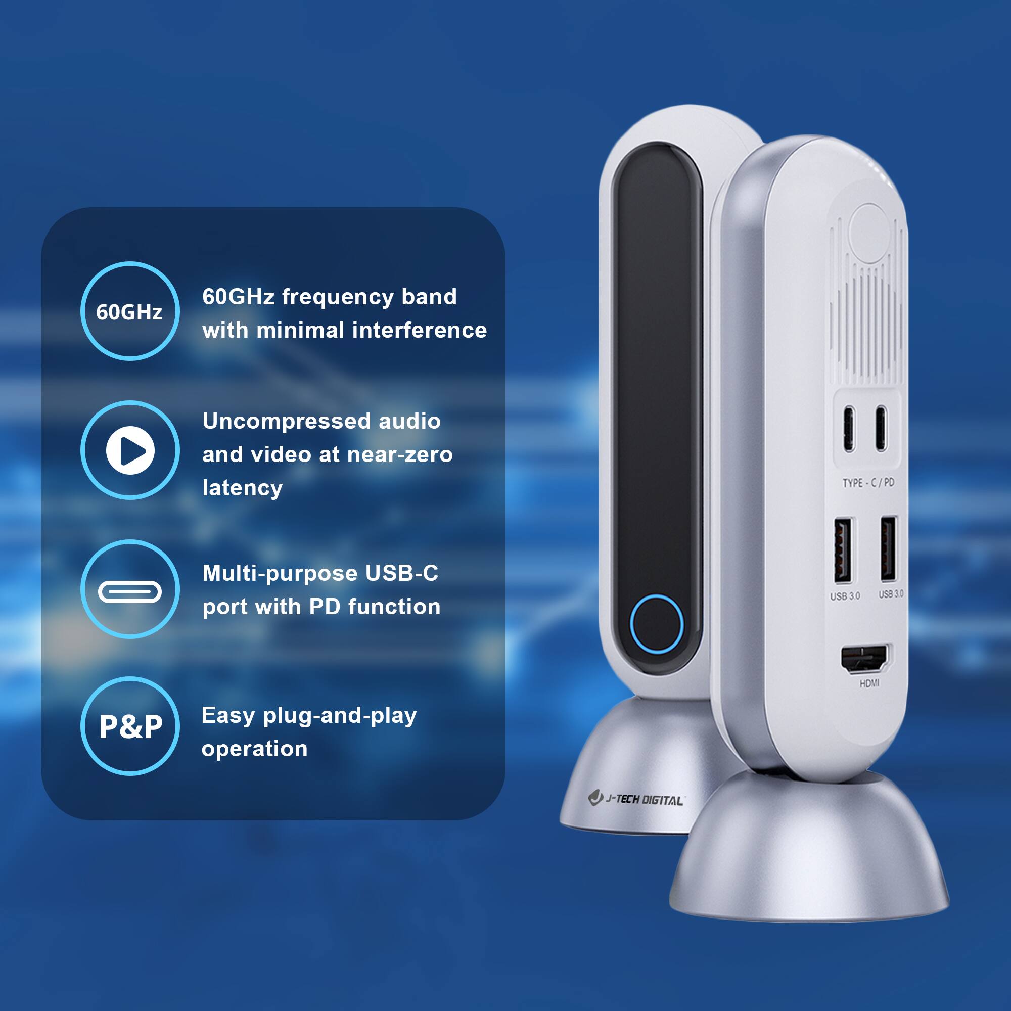- 60GHz frequency band with minimal interference
- Uncompressed audio and video at near-zero latency
- Multi-purpose USB-C port with PD function
- Easy plug-and-play operation

TYPE-C / PD
USB 3.0
USB 3.0
HDMI

J-TECH DIGITAL