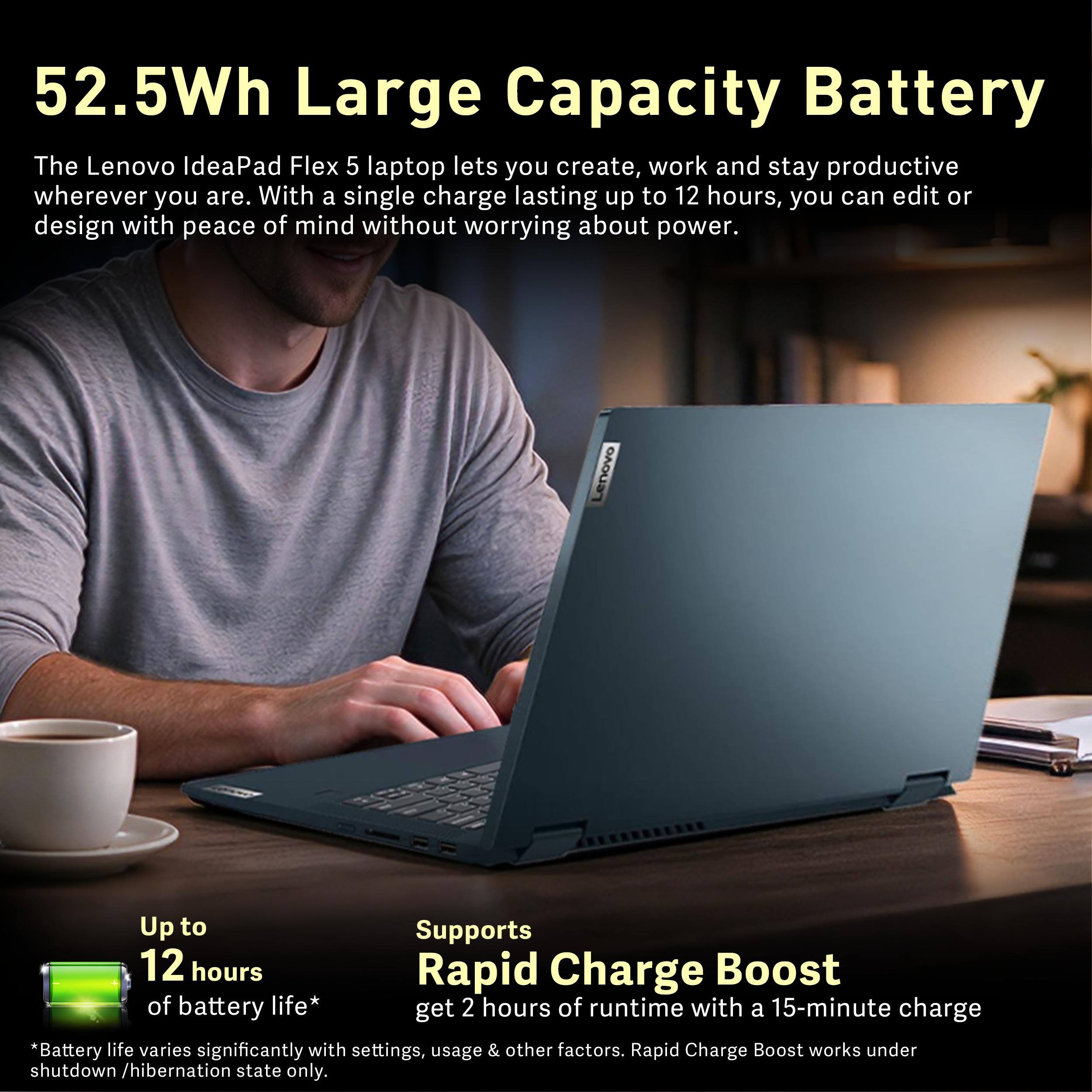 52.5Wh Large Capacity Battery

The Lenovo IdeaPad Flex 5 laptop lets you create, work and stay productive wherever you are. With a single charge lasting up to 12 hours, you can edit or design with peace of mind without worrying about power.

Lenovo

Up to 12 hours of battery life*

Supports Rapid Charge Boost of battery life* get 2 hours of runtime with a 15-minute charge

*Battery life varies significantly with settings, usage & other factors. Rapid Charge Boost works under shutdown /hibernation state only.
