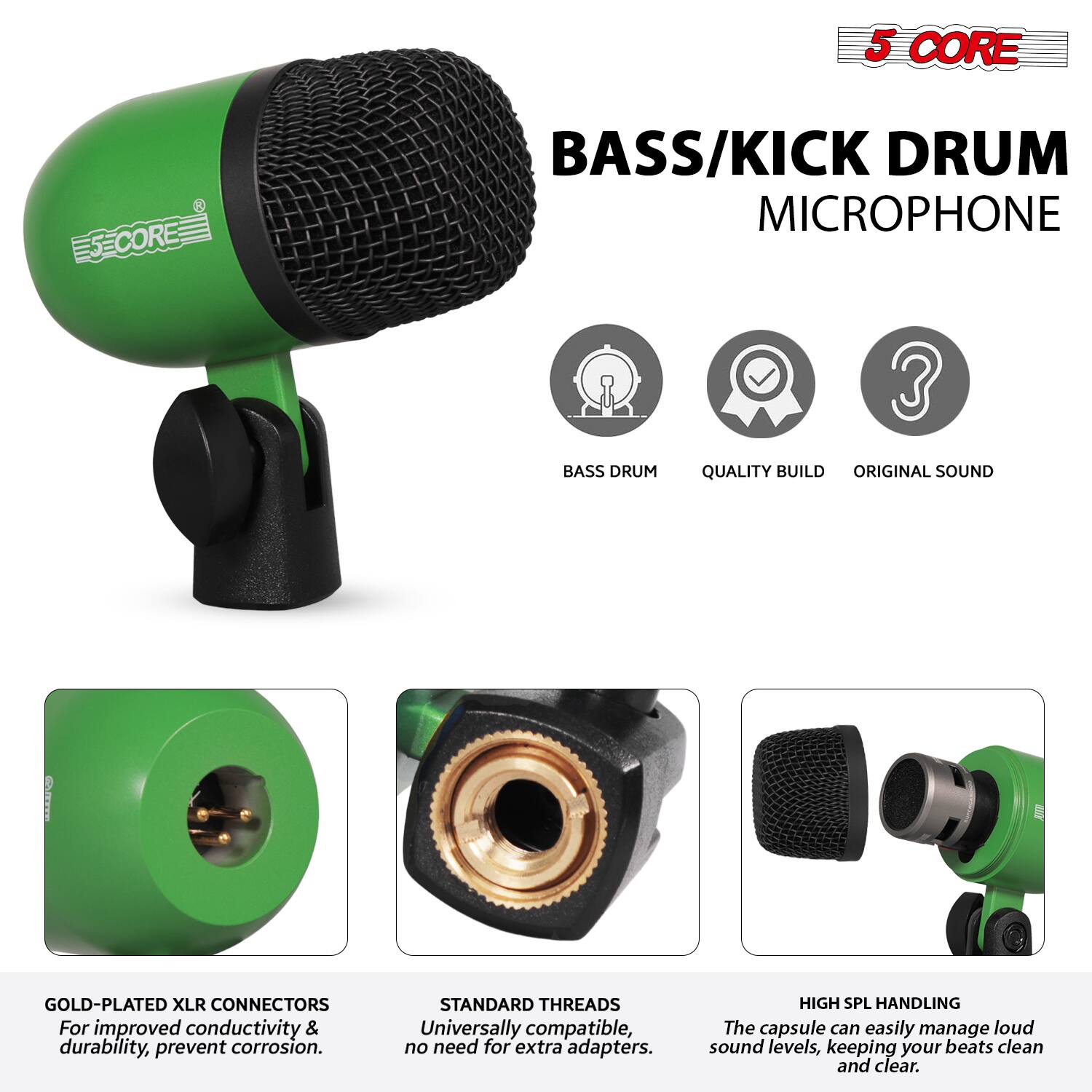 5 CORE  
BASS/KICK DRUM MICROPHONE  

- BASS DRUM  
- QUALITY BUILD  
- ORIGINAL SOUND  

GOLD-PLATED XLR CONNECTORS  
For improved conductivity & durability, prevent corrosion.  

STANDARD THREADS  
Universally compatible, no need for extra adapters.  

HIGH SPL HANDLING  
The capsule can easily manage loud sound levels, keeping your beats clean and clear.