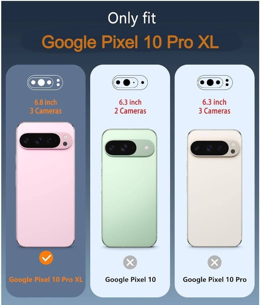 Only fit  
Google Pixel 10 Pro XL  

6.8 inch  
3 Cameras  
Google Pixel 10 Pro XL  

6.3 inch  
2 Cameras  
Google Pixel 10  

6.3 inch  
3 Cameras  
Google Pixel 10 Pro