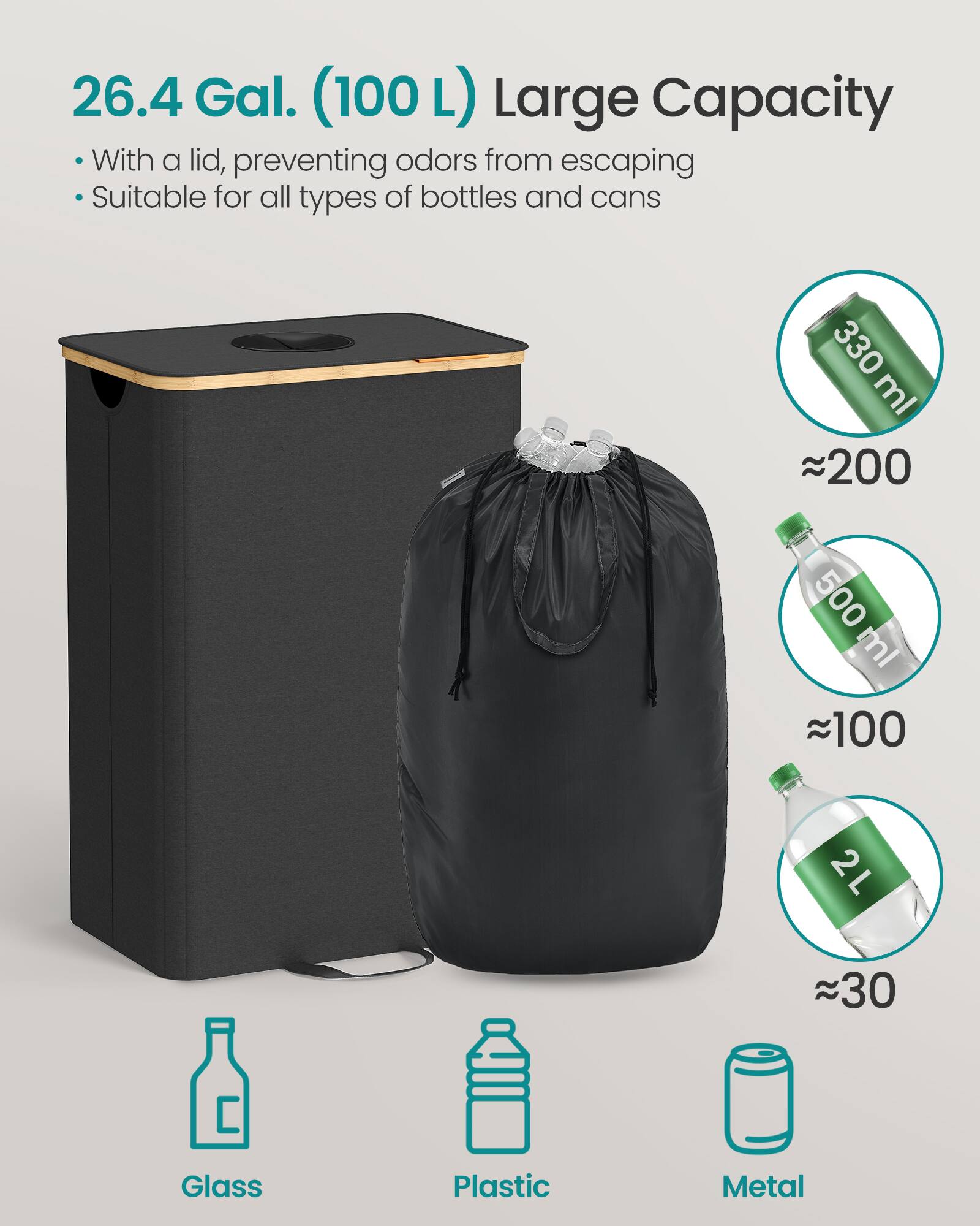 26.4 Gal. (100 L) Large Capacity

- With a lid, preventing odors from escaping
- Suitable for all types of bottles and cans

330 ml ~200  
500 ml ~100  
2 L ~30  

Glass  
Plastic  
Metal