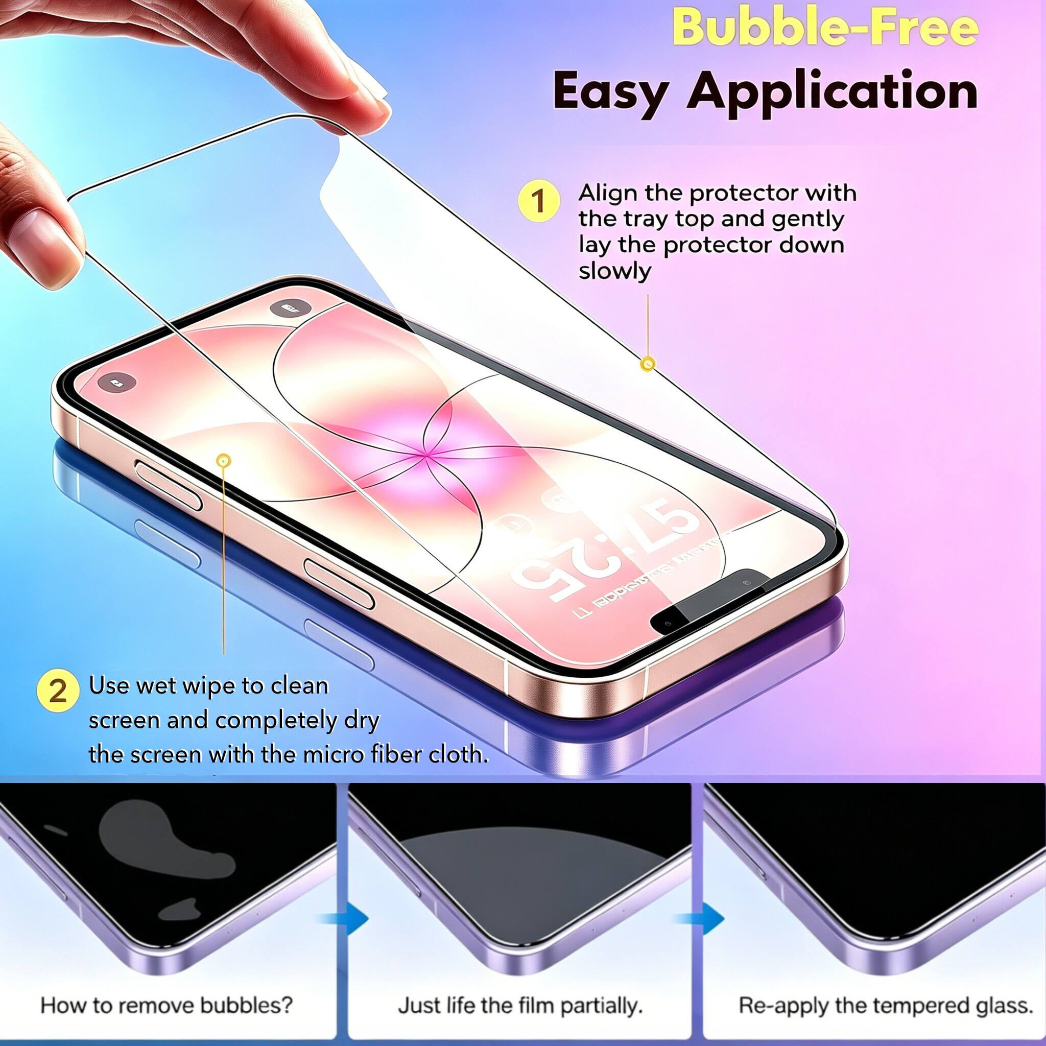 Bubble-Free Easy Application

1. Align the protector with the tray top and gently lay the protector down slowly

2. Use wet wipe to clean screen and completely dry the screen with the micro fiber cloth.

How to remove bubbles? Just lift the film partially. Re-apply the tempered glass.