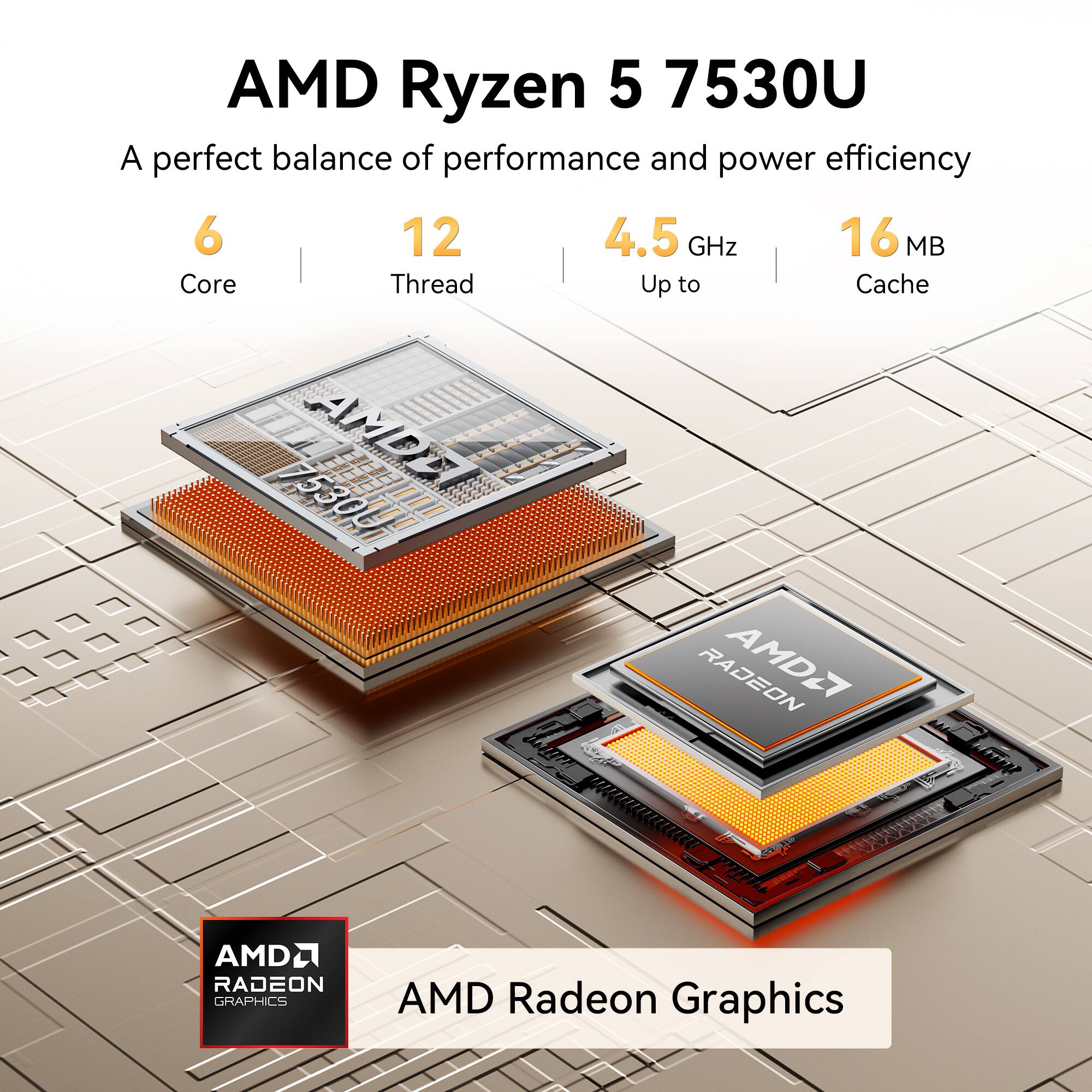 AMD Ryzen 5 7530U  
A perfect balance of performance and power efficiency  
6 Core  
12 Thread  
Up to 4.5 GHz  
16 MB Cache  

AMD Radeon Graphics