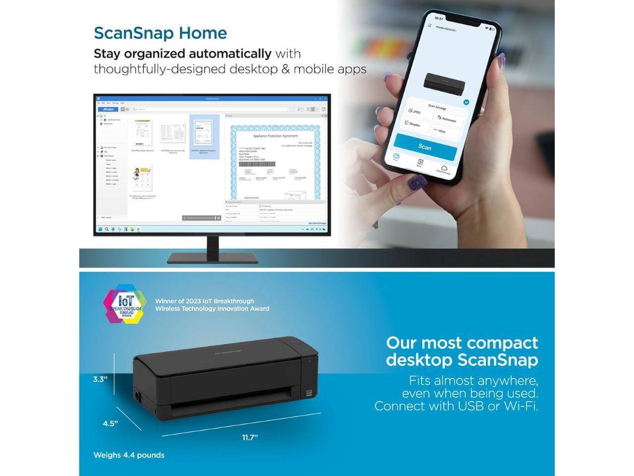 ScanSnap Home  
Stay organized automatically with thoughtfully-designed desktop & mobile apps

Winner of 2023 IoT Breakthrough Wireless Technology Innovation Award

Our most compact desktop ScanSnap  
Fits almost anywhere, even when being used.  
Connect with USB or Wi-Fi.

- 3.3"  
- 4.5"  
- 11.7"  
Weighs 4.4 pounds