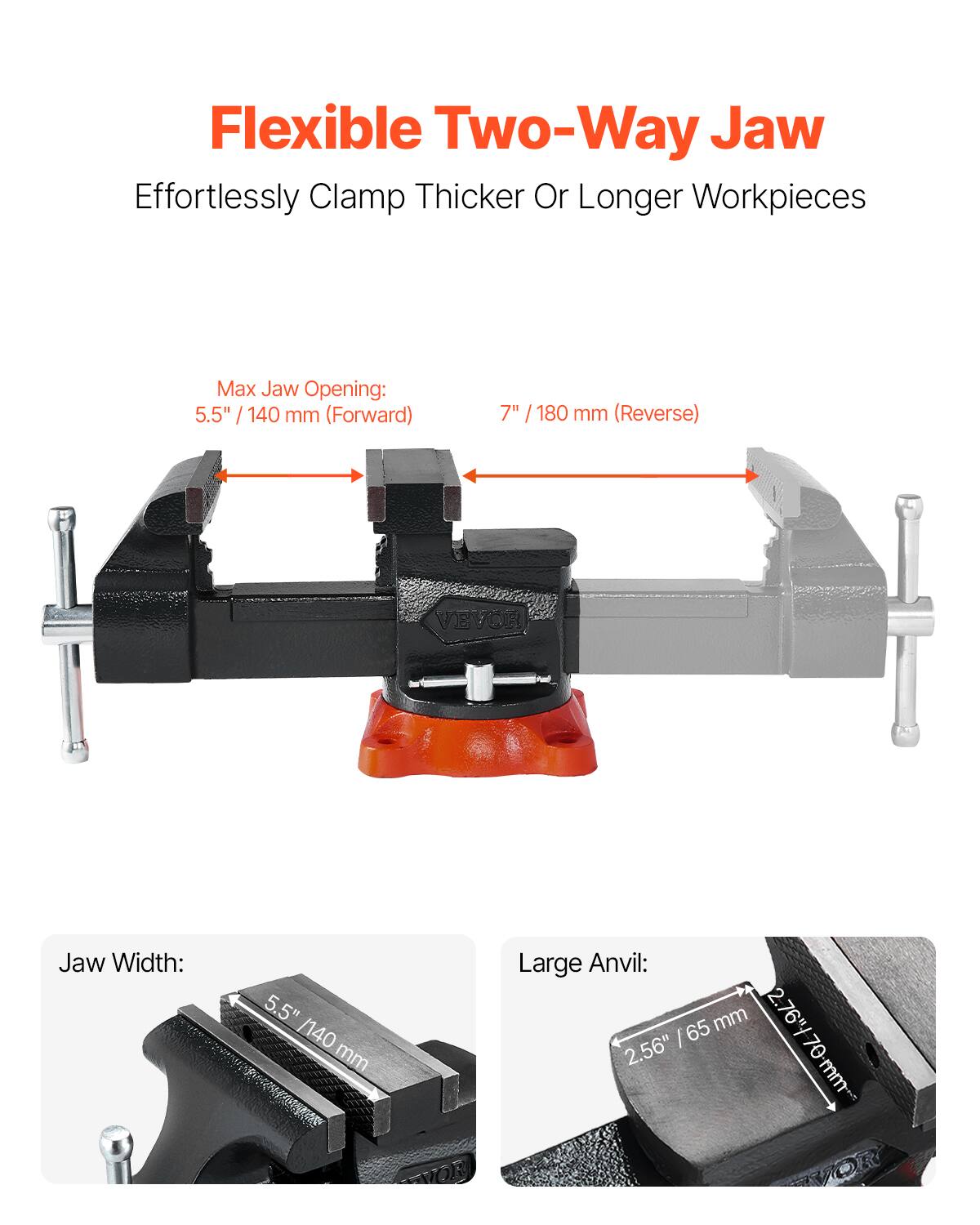 Flexible Two-Way Jaw  
Effortlessly Clamp Thicker Or Longer Workpieces  

Max Jaw Opening:  
5.5" / 140 mm (Forward)  
7" / 180 mm (Reverse)  

Jaw Width:  
5.5" / 140 mm  

Large Anvil:  
2.76" / 70 mm  
2.56" / 65 mm