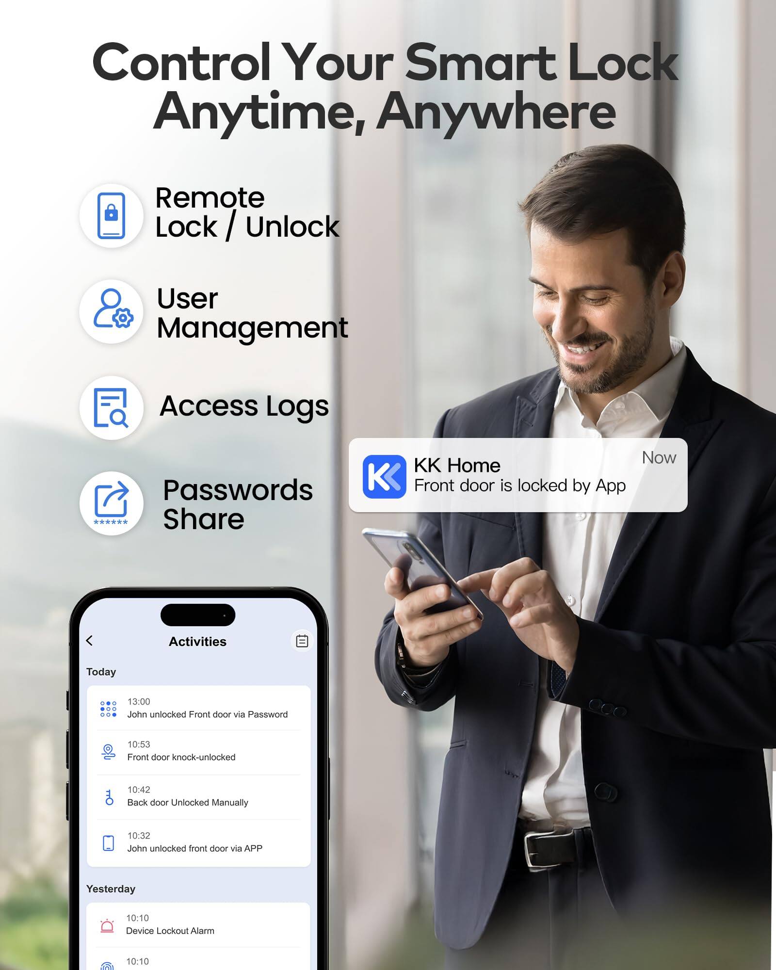Control Your Smart Lock Anytime, Anywhere

- Remote Lock / Unlock
- User Management
- Access Logs
- Passwords Share

KK Home
Front door is locked by App

Activities

Today
- 13:00 John unlocked Front door via Password
- 10:53 Front door knock-unlocked
- 10:42 Back door Unlocked Manually
- 10:32 John unlocked front door via APP

Yesterday
- 10:10 Device Lockout Alarm
- 10:10