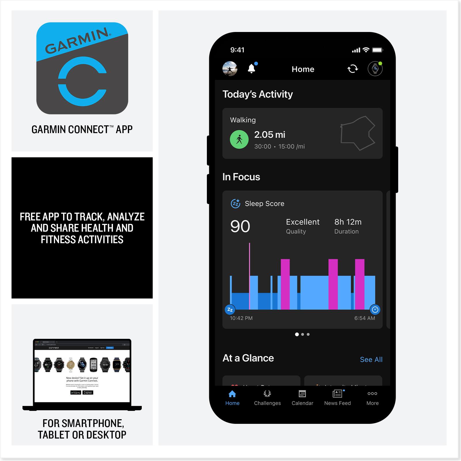 GARMIN CONNECT™ APP

FREE APP TO TRACK, ANALYZE AND SHARE HEALTH AND FITNESS ACTIVITIES

FOR SMARTPHONE, TABLET OR DESKTOP

---

9:41  
Home  
Today's Activity  
Walking  
2.05 mi  
30:00  
15:00 /mi  

In Focus  
Sleep Score  
Excellent  
8h 12m  
90 Quality  
Duration  
10:42 PM  
6:54 AM  

At a Glance  
See All  

Home  
Challenges  
Calendar  
News Feed  
More