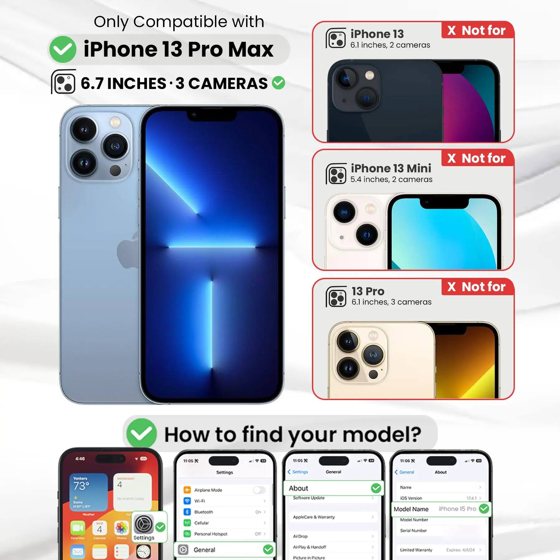 Only Compatible with iPhone 13 Pro Max

6.7 INCHES • 3 CAMERAS

iPhone 13
6.1 inches, 2 cameras
X Not for

iPhone 13 Mini
5.4 inches, 2 cameras
X Not for

13 Pro
6.1 inches, 3 cameras
X Not for

How to find your model?

Settings
Airplane Mode
Wi-Fi
Bluetooth
Cellular
Personal Hotspot
General

About
Software Update
AppleCare & Warranty
AirDrop
AirPlay & Handoff
Picture in Picture

General
About
Name
OS Version
Model Name
iPhone 15 Pro
Model Number
Serial Number
Limited Warranty Expires: 4/4/24