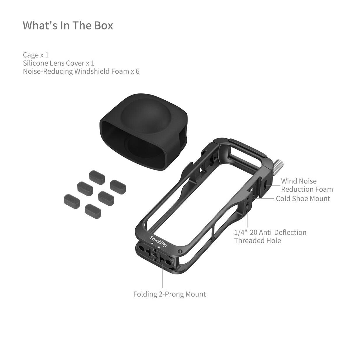 What's In The Box

Cage x 1  
Silicone Lens Cover x 1  
Noise-Reducing Windshield Foam x 6

Wind Noise Reduction Foam  
Cold Shoe Mount  
1/4"-20 Anti-Deflection Threaded Hole  
Folding 2-Prong Mount