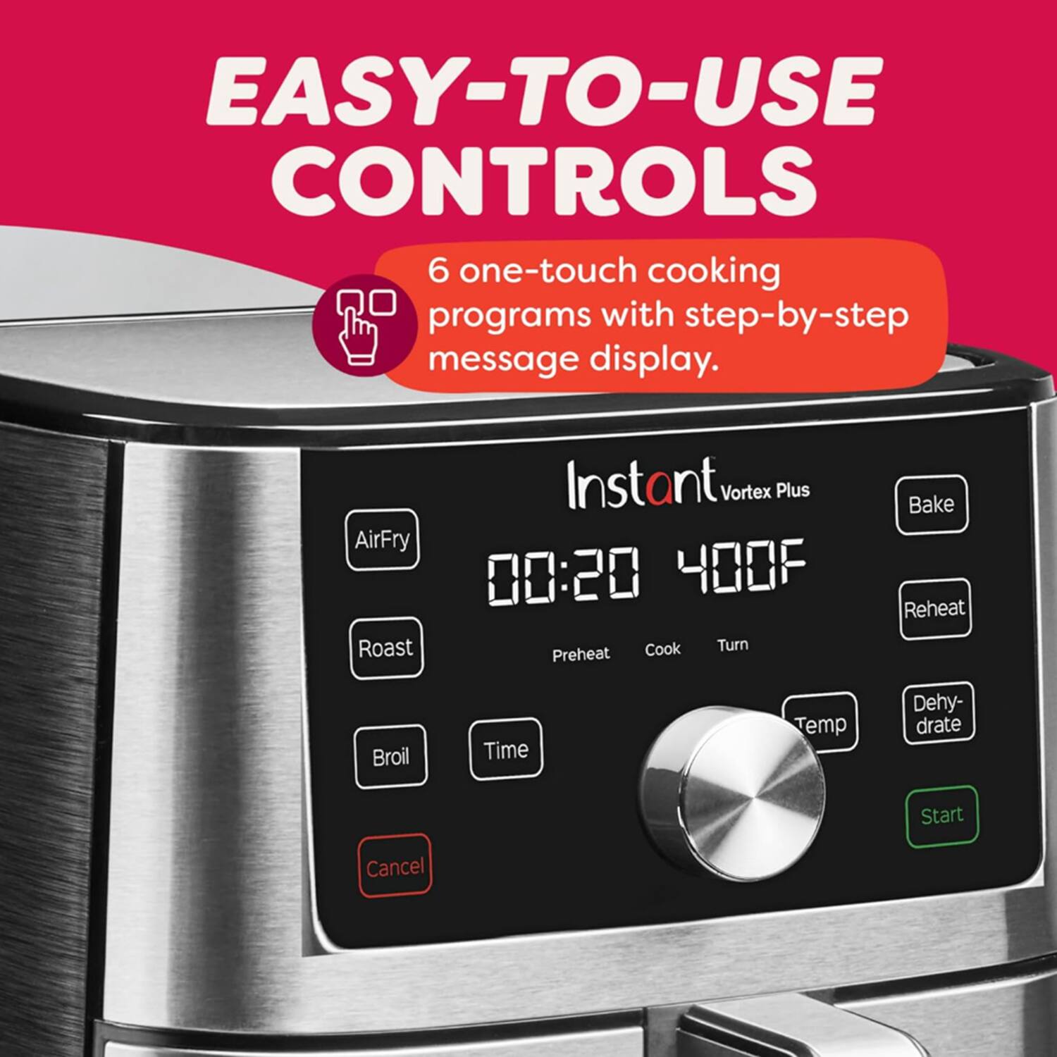 EASY-TO-USE CONTROLS  
6 one-touch cooking programs with step-by-step message display.  
AirFry  
Roast  
Instant Vortex Plus  
00:20 400F  
Cook  
Turn  
Preheat  
Bake  
Reheat  
Broil  
Time  
Temp  
Dehydrate  
Start  
Cancel