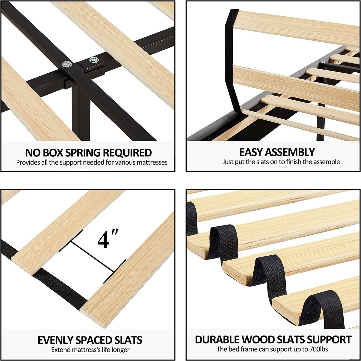 NO BOX SPRING REQUIRED  
Provides all the support needed for various mattresses  

EASY ASSEMBLY  
Just put the slats on to finish the assemble  

4" EVENLY SPACED SLATS  
Extend mattress's life longer  

DURABLE WOOD SLATS SUPPORT  
The bed frame can support up to 700lbs
