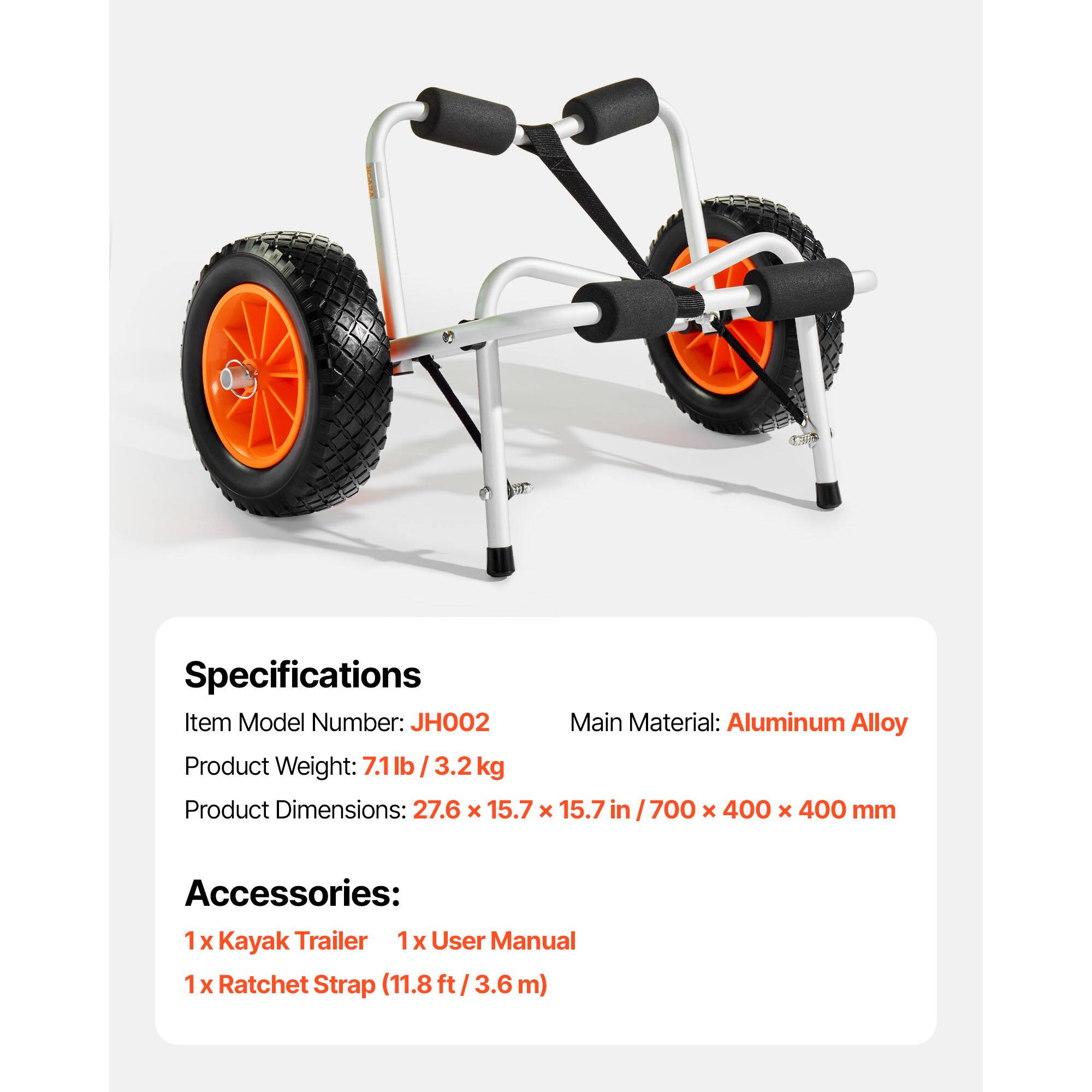 Specifications  
Item Model Number: JH002  
Main Material: Aluminum Alloy  
Product Weight: 7.1lb / 3.2 kg  
Product Dimensions: 27.6 x 15.7 x 15.7 in / 700 x 400 x 400 mm  

Accessories:  
1 x Kayak Trailer  
1 x User Manual  
1 x Ratchet Strap (11.8 ft / 3.6 m)