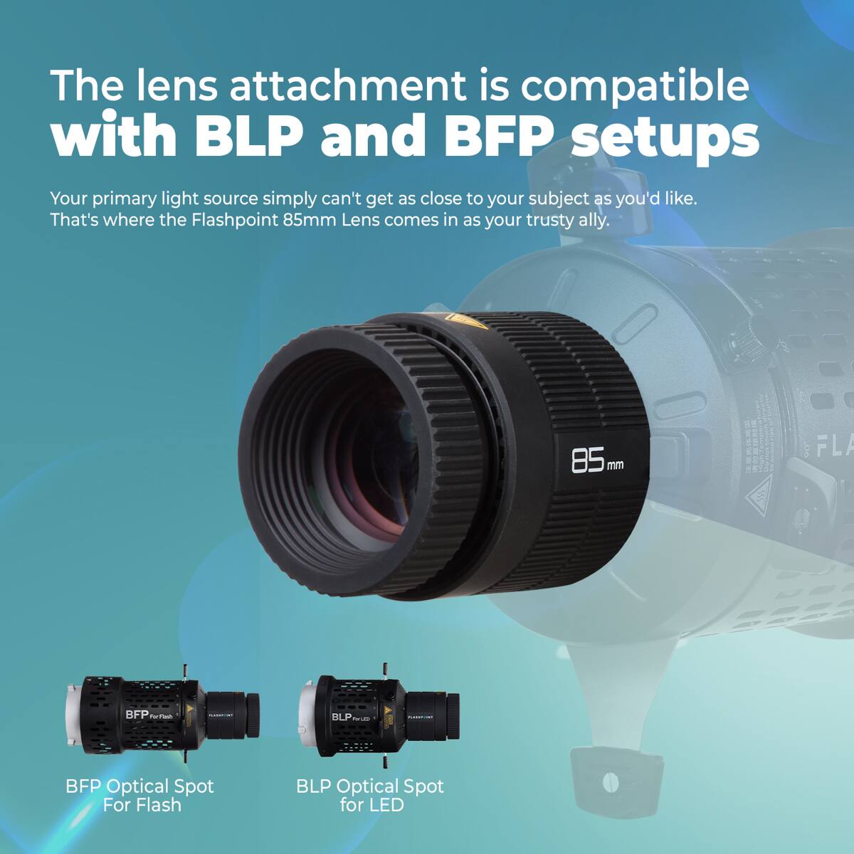 The lens attachment is compatible with BLP and BFP setups. Your primary light source simply can't get as close to your subject as you'd like. That's where the Flashpoint 85mm Lens comes in as your trusty ally. 85 mm FLA BFP d | I BLP O I I BFP Optical Spot For Flash BLP Optical Spot for LED