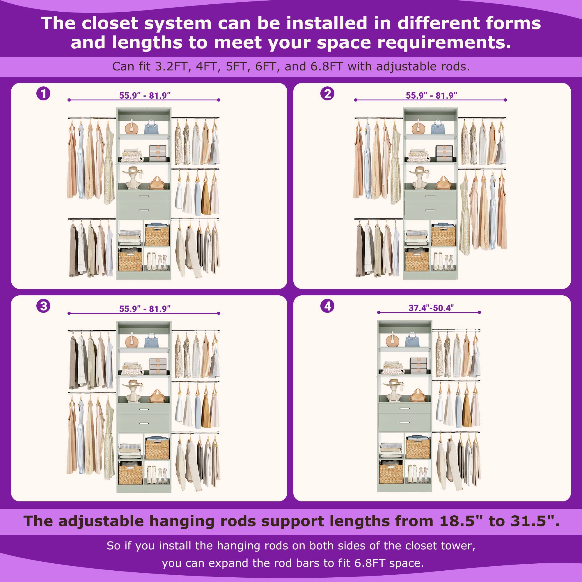 The closet system can be installed in different forms and lengths to meet your space requirements. Can fit 3.2FT, 4FT, 5FT, 6FT, and 6.8FT with adjustable rods. 1 55.9" - 81.9" 2 55.9" - 81.9" 3 55.9" - 81.9" 4 37.4"-50.4" The adjustable hanging rods support lengths from 18.5" to 31.5". So if you install the hanging rods on both sides of the closet tower, you can expand the rod bars to fit 6.8FT space.