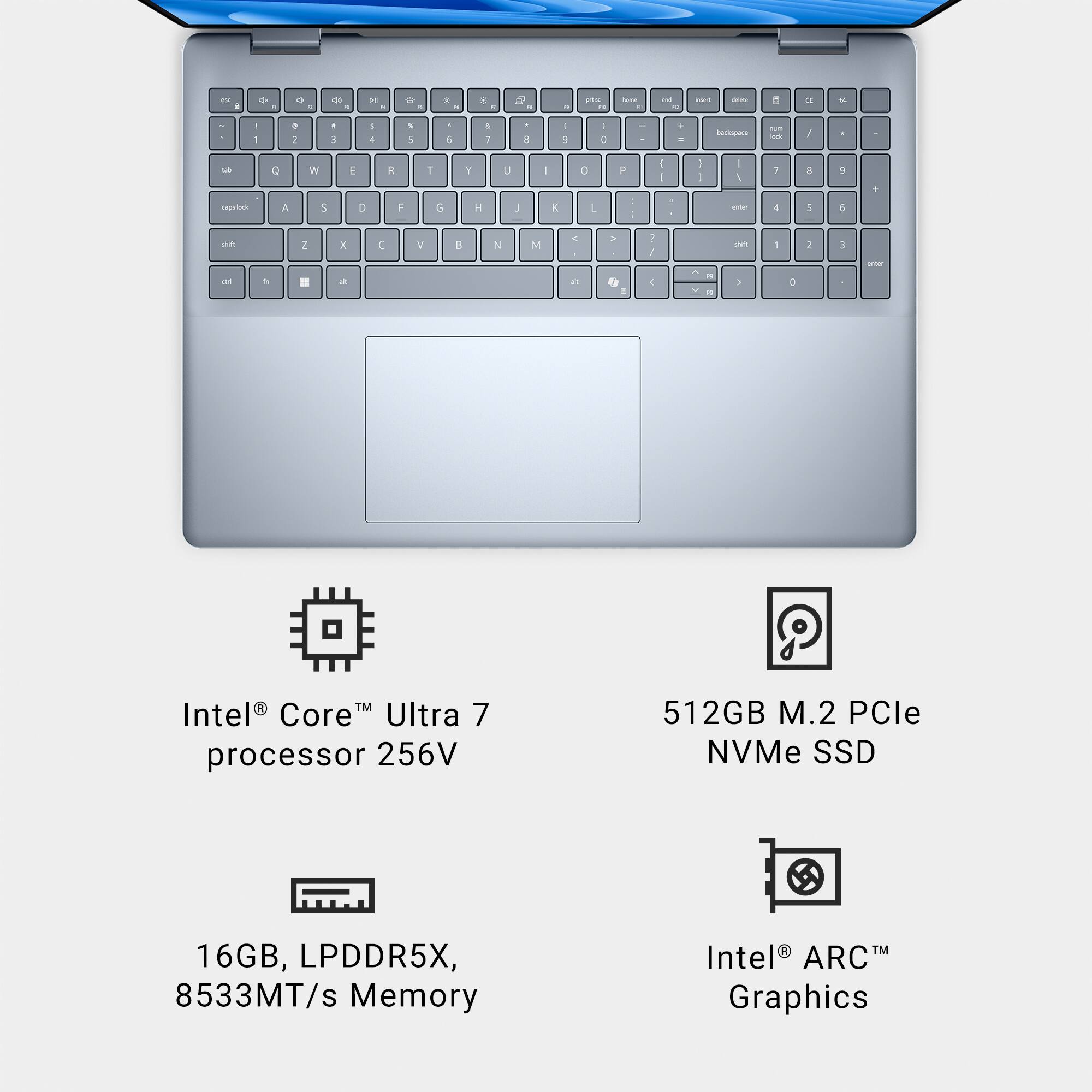 Intel® Core™ Ultra 7 processor 256V  
512GB M.2 PCle NVMe SSD  
16GB, LPDDR5X, 8533MT/s Memory  
Intel® ARC™ Graphics