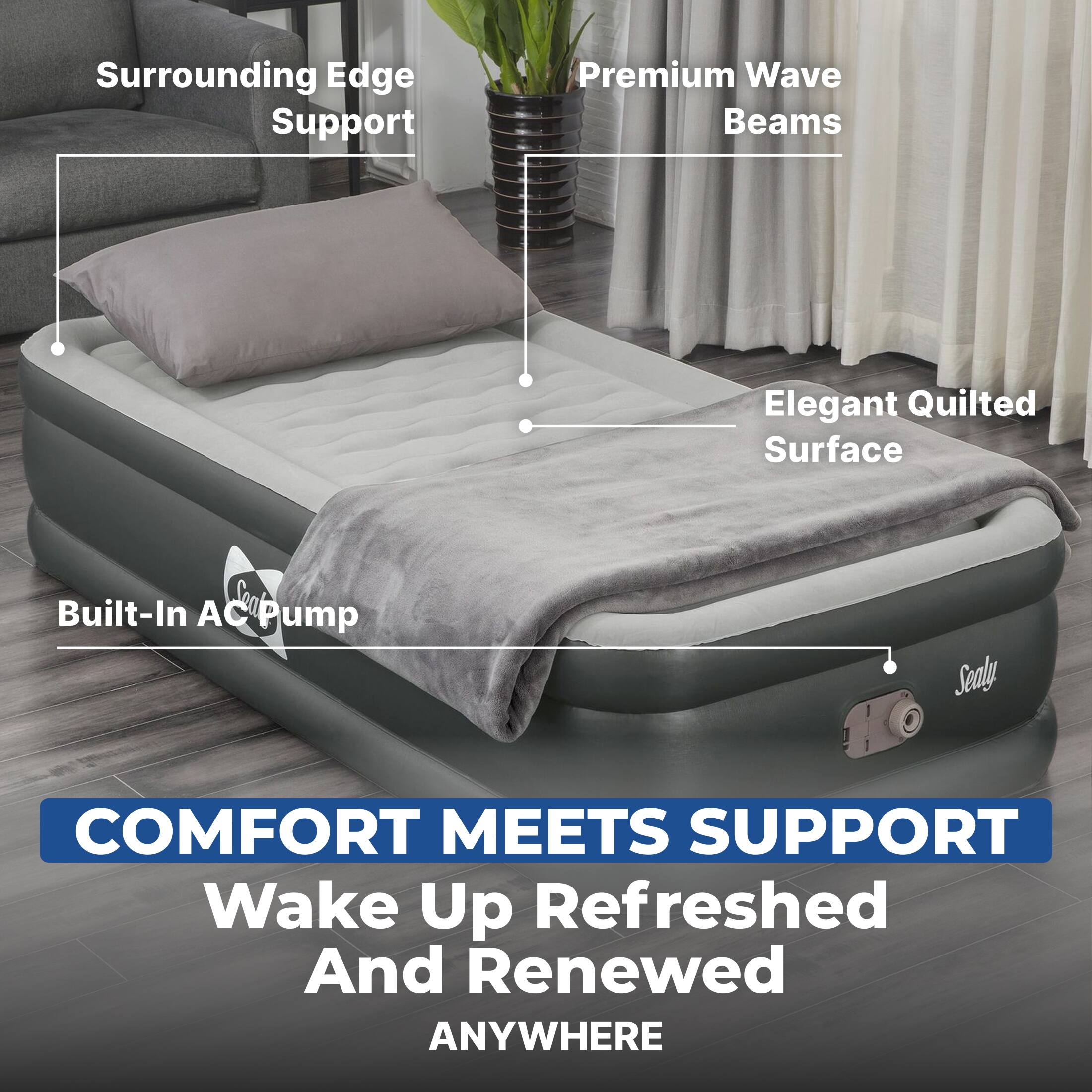 Surrounding Edge Support  
Premium Wave Beams  
Elegant Quilted Surface  
Built-In AC Pump  

COMFORT MEETS SUPPORT  
Wake Up Refreshed And Renewed ANYWHERE