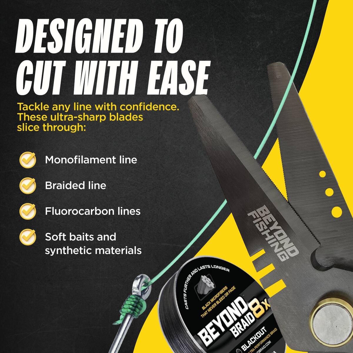 DESIGNED TO CUT WITH EASE  
Tackle any line with confidence. These ultra-sharp blades slice through:  
- Monofilament line  
- Braided line  
- Fluorocarbon lines  
- Soft baits and synthetic materials  

BELIND LASTS LONGER AND FURTHER FADE CASTS MICROFIBERS BLEED OR BLACK NE R 8x THAT BRAID8X BEYOND BRAID BLACKOUT PERFORMANCE BRAID
