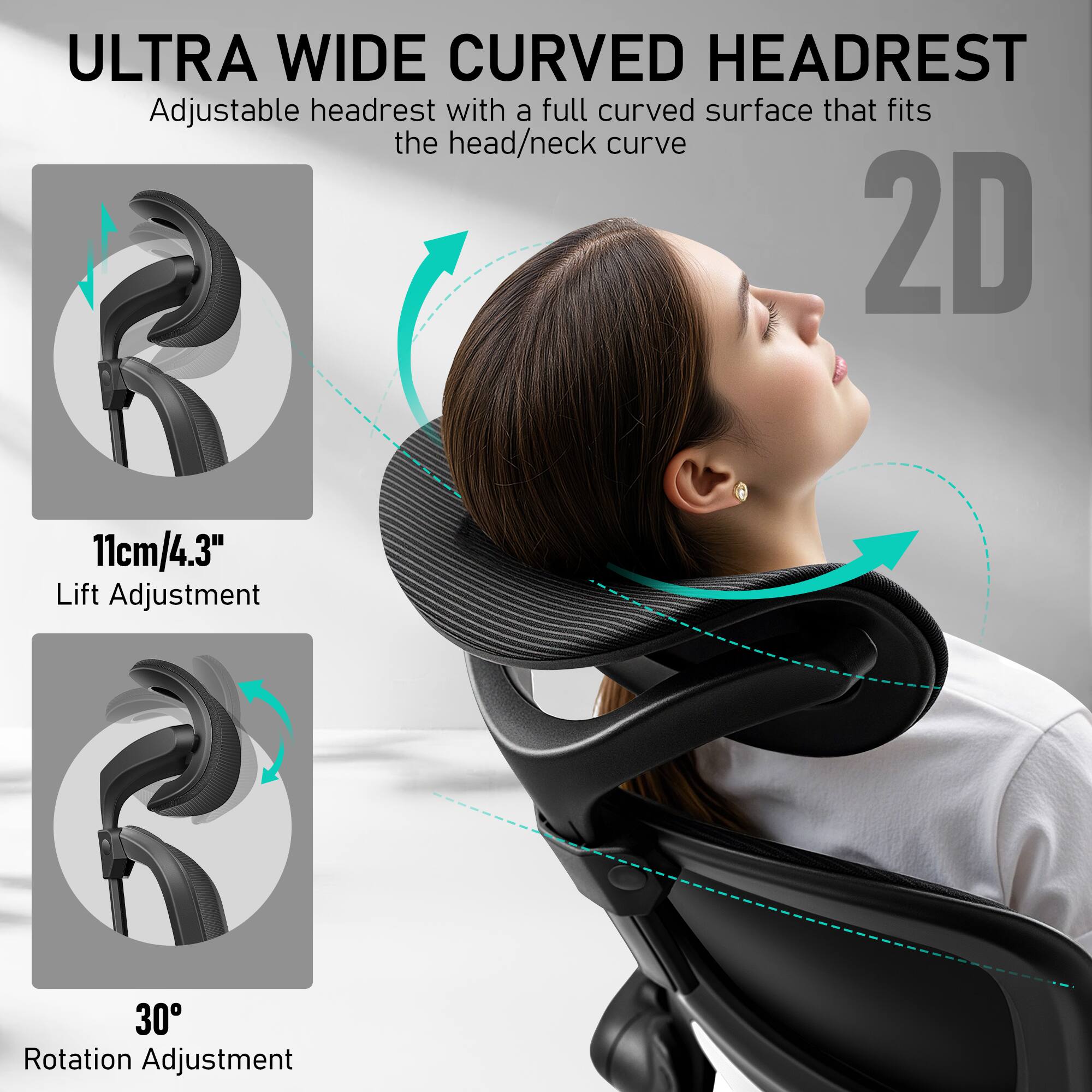 ULTRA WIDE CURVED HEADREST  
Adjustable headrest with a full curved surface that fits the head/neck curve  

2D  

11cm/4.3" Lift Adjustment  

30° Rotation Adjustment