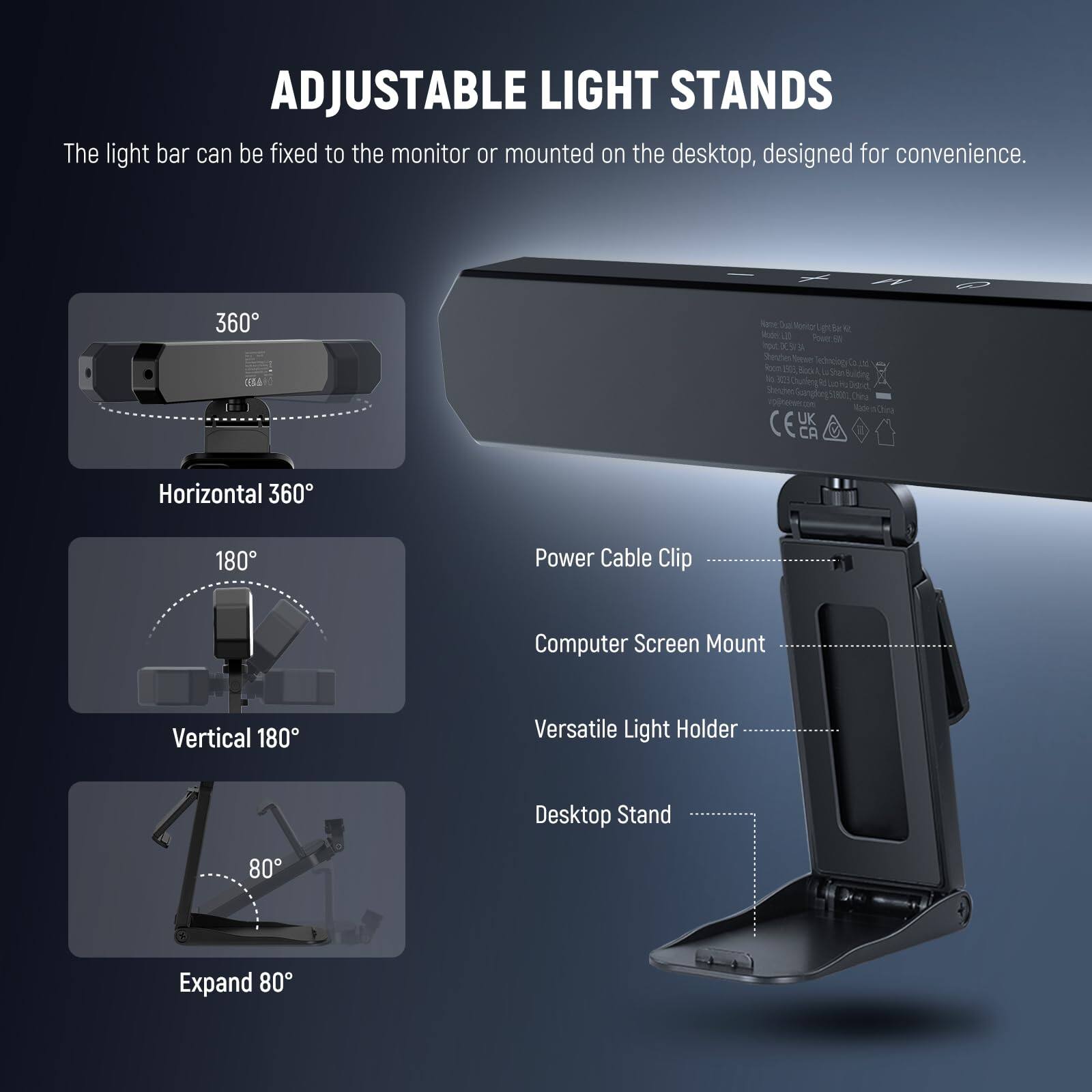 ADJUSTABLE LIGHT STANDS

The light bar can be fixed to the monitor or mounted on the desktop, designed for convenience.

- Horizontal 360°
- Vertical 180°
- Expand 80°

Power Cable Clip
Computer Screen Mount
Versatile Light Holder
Desktop Stand