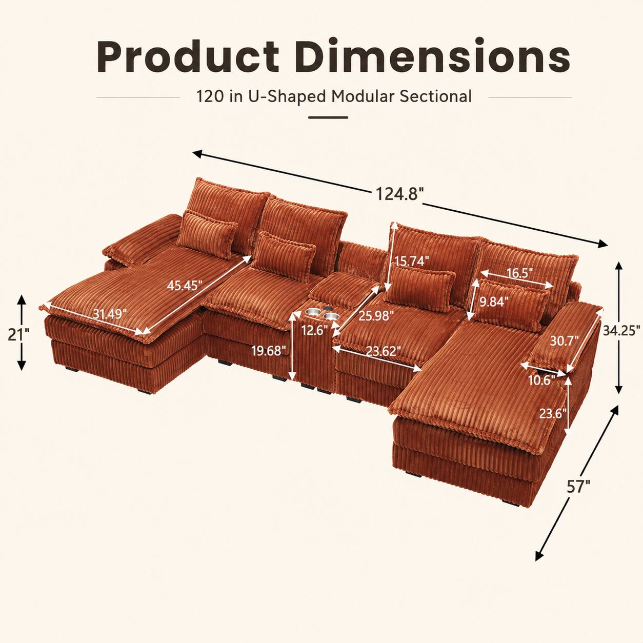 Product Dimensions: 120 in U-Shaped Modular Sectional  
- 124.8"  
- 21"  
- 31.49"  
- 45.45"  
- 12.6"  
- 19.68"  
- 15.74"  
- 25.98"  
- 23.62"  
- 16.5"  
- 9.84"  
- 30.77"  
- 34.25"  
- 10.6"  
- 23.6"  
- 57"