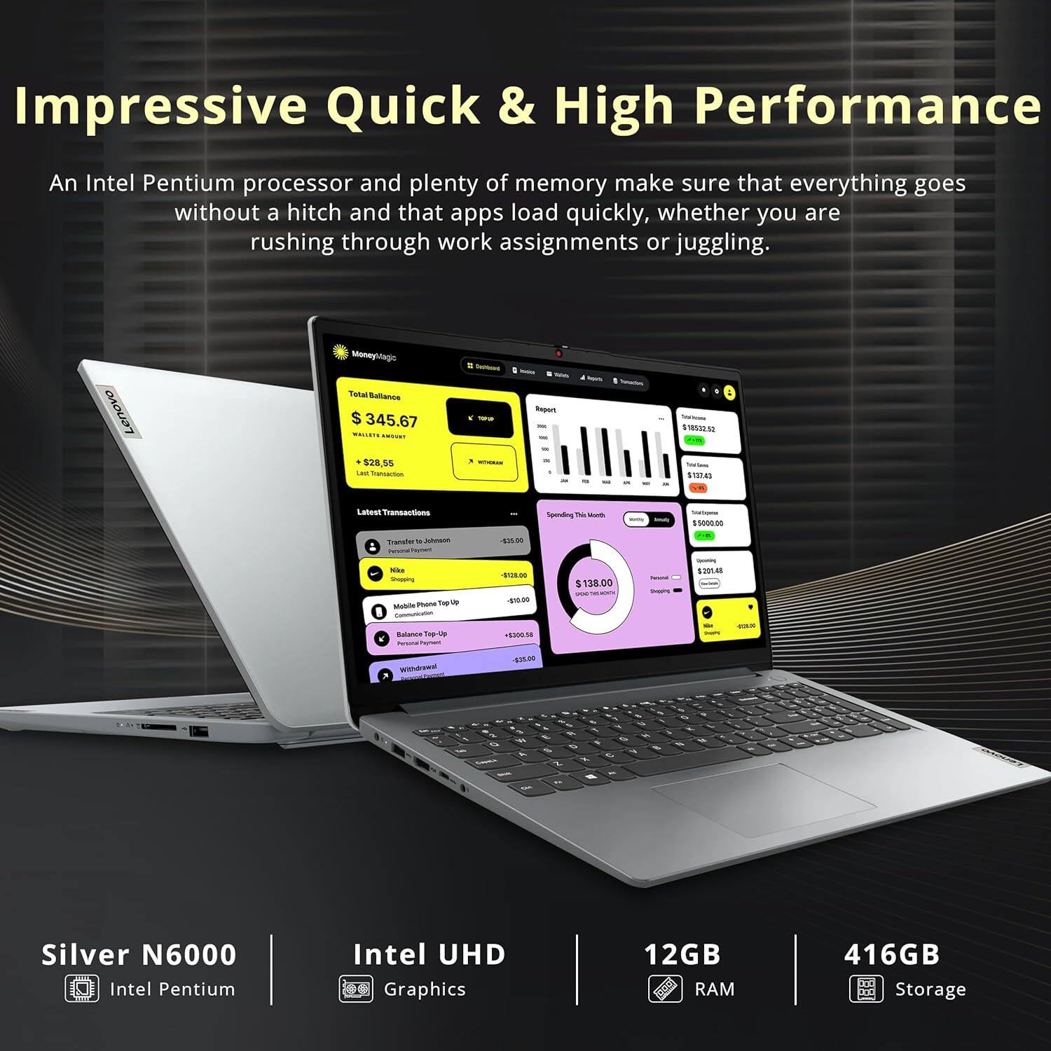 Impressive Quick & High Performance

An Intel Pentium processor and plenty of memory make sure that everything goes without a hitch and that apps load quickly, whether you are rushing through work assignments or juggling.

Lenovo
Monayhagie
Tetal Balanza 345.67
$28,55
LA
- - -
Repurt
- - -
$180326
04
Laaur ansactions
Transtar
- - 4 o Te
- - notn_t -.
- - -
TH
- - Baas
Top
- - 0 4 5001 S
$138.00
- - -
$90.0
am wdwe 48
- - - - - - : Silver N6000
Intel Pentium
Intel UHD Graphics
12GB RAM
416GB Storage