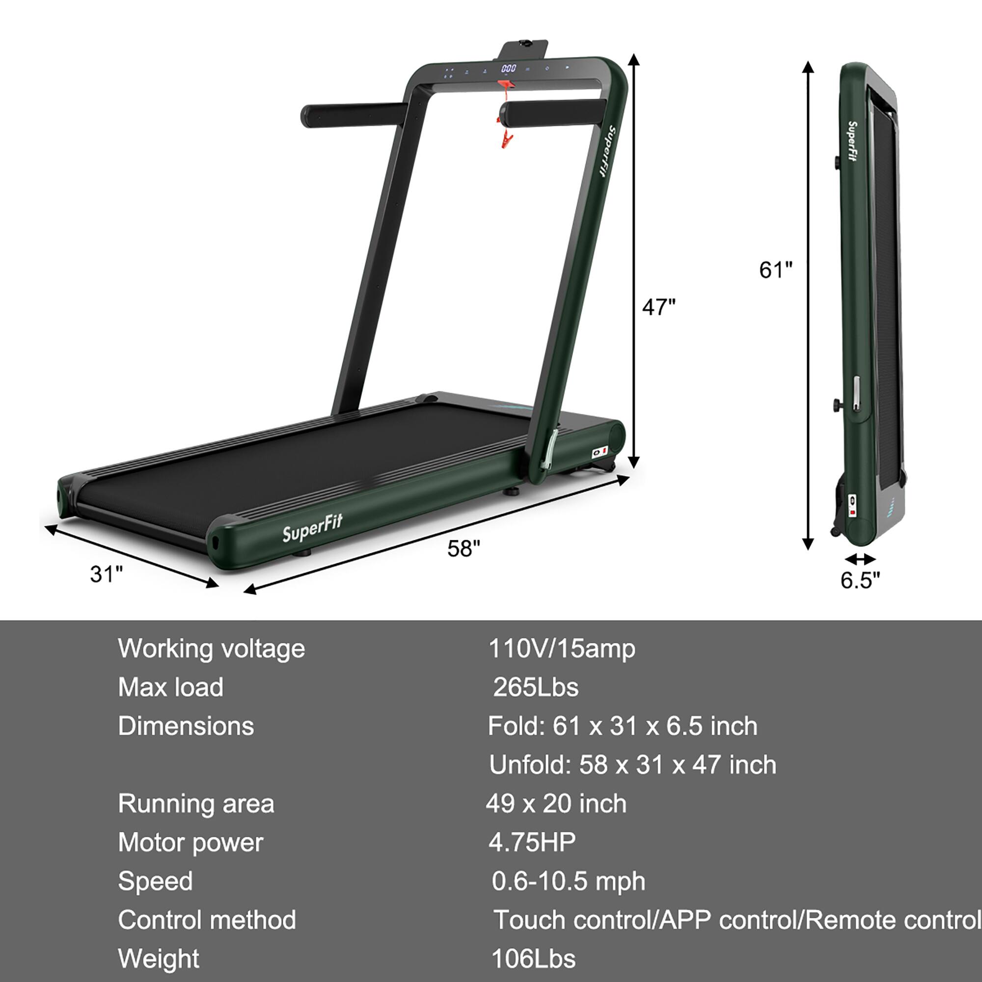 SuperFit SuperFit 61" 47" 31" SuperFit 58" 6.5" Working voltage Max load Dimensions Running area Motor power Speed Control method Weight 110V/15amp 265Lbs Fold: 61 x 31 X 6.5 inch Unfold: 58 x 31 X 47 inch 49 x 20 inch 4.75HP 0.6-10.5 mph Touch control/APP control/Remote control 106Lbs