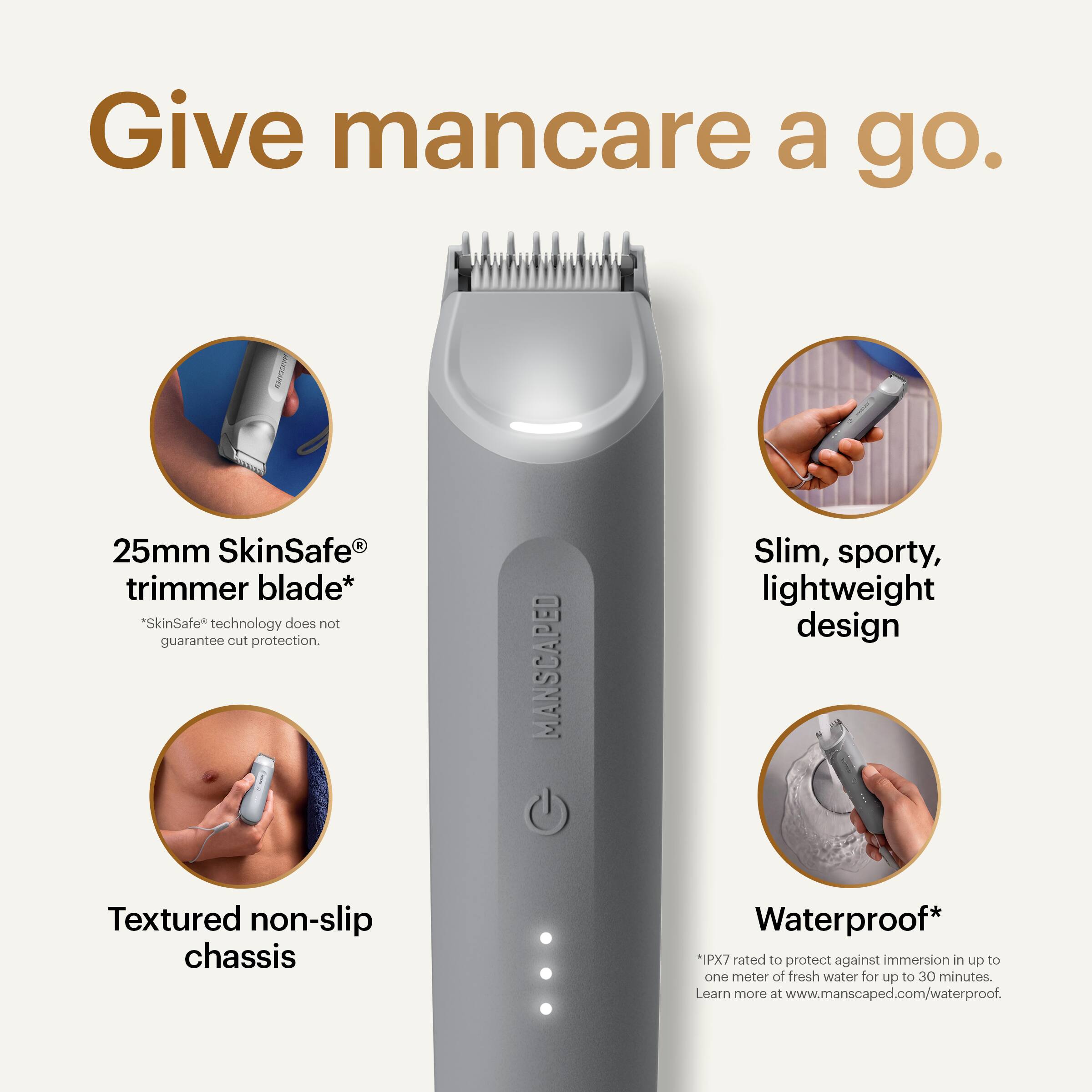 Give mancare a go.  
25mm SkinSafe® trimmer blade*  
*SkinSafe technology does not guarantee cut protection.  
MANSCAPED Slim, sporty, lightweight design  
Textured non-slip chassis  
Waterproof*  
*IPX7 rated to protect against immersion in up to one meter of fresh water for up to 30 minutes.  
Learn more at www.manscaped.com/waterproof.