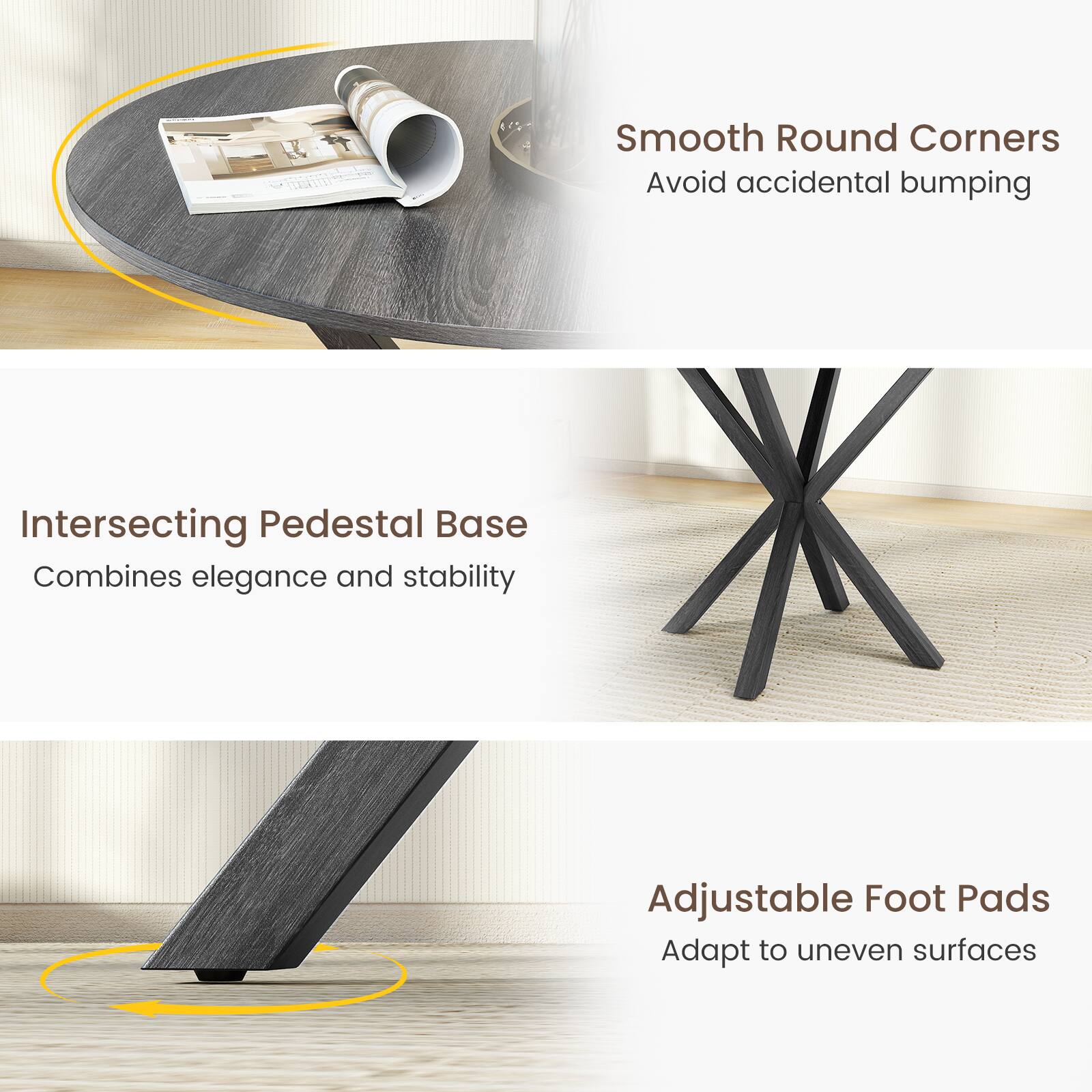 Intersecting Pedestal Base  
Combines elegance and stability  

Smooth Round Corners  
Avoid accidental bumping  

Adjustable Foot Pads  
Adapt to uneven surfaces