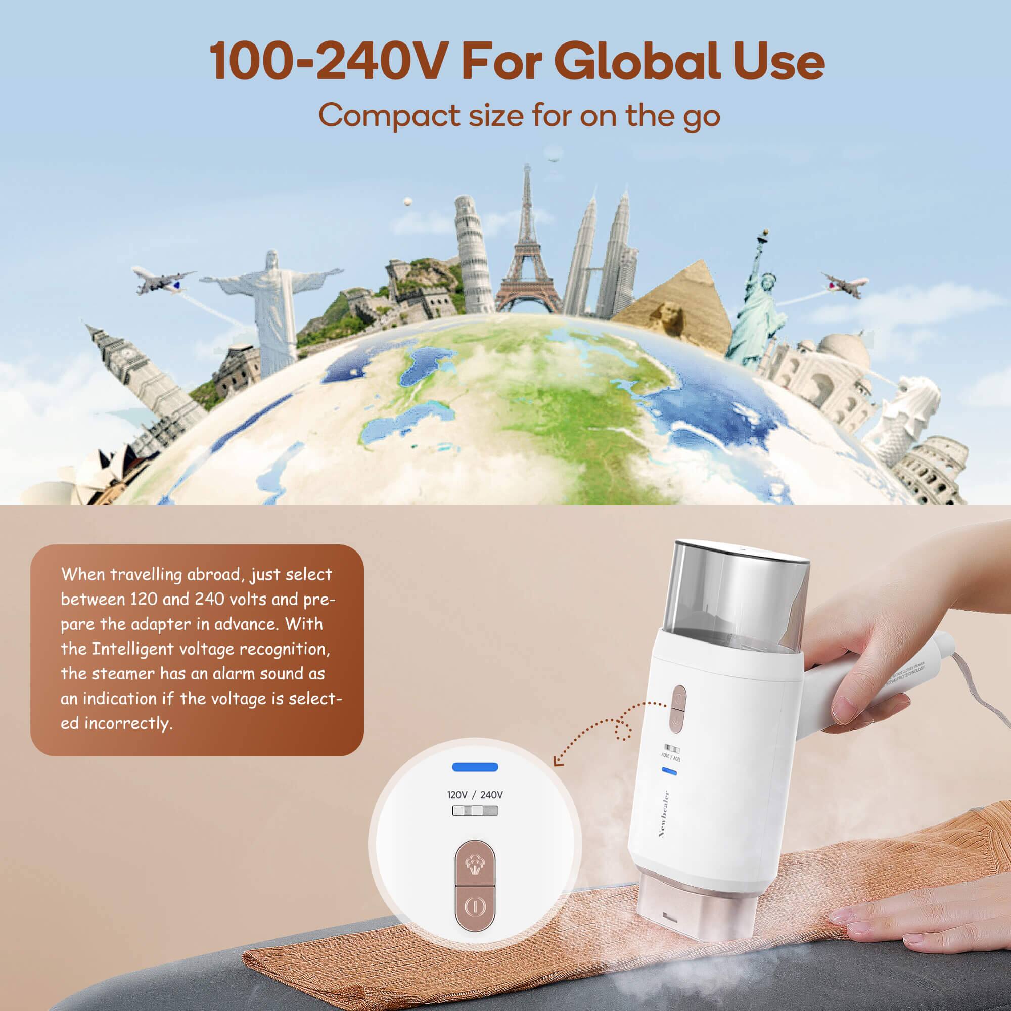 100-240V For Global Use  
Compact size for on the go  

When travelling abroad, just select between 120 and 240 volts and prepare the adapter in advance. With the Intelligent voltage recognition, the steamer has an alarm sound as an indication if the voltage is selected incorrectly.  

120V / 240V